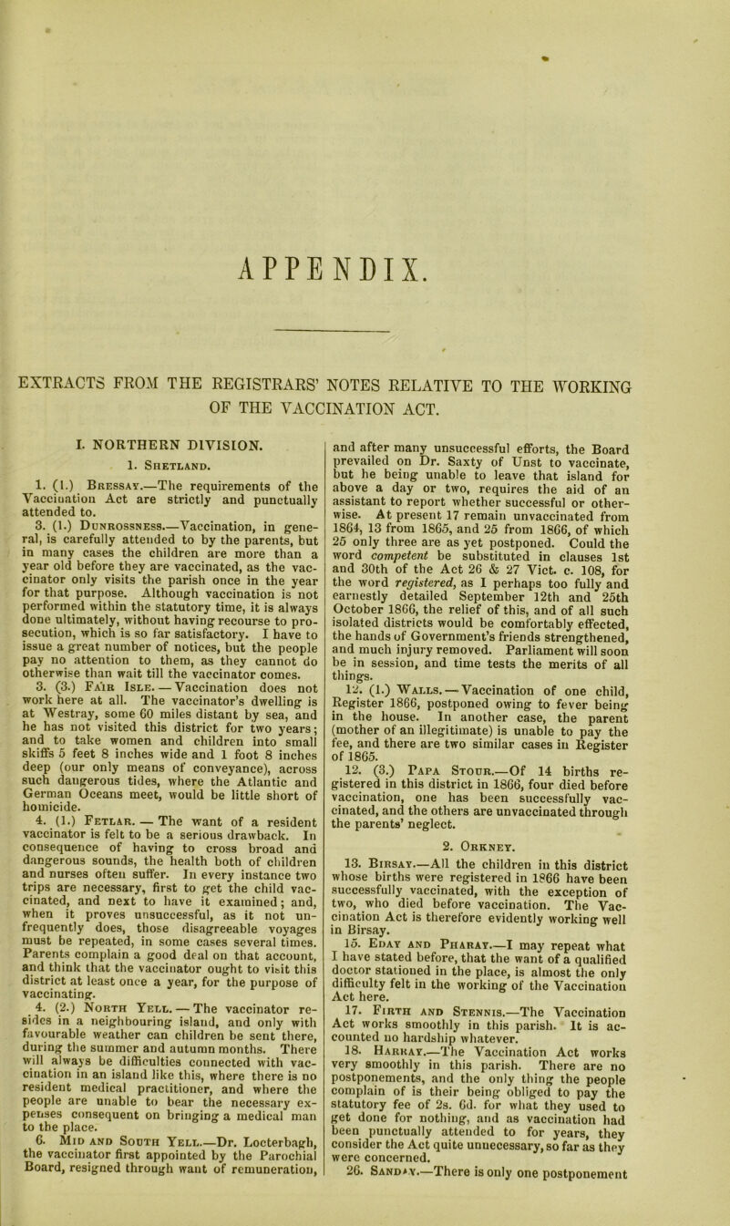 APPENDIX. EXTRACTS FROM THE REGISTRARS’ NOTES RELATIVE TO THE WORKING OF THE VACCINATION ACT. I. NORTHERN DIVISION. 1. Shetland. 1. (!•) Bressay.—The requirements of the Vaccination Act are strictly and punctually attended to. 3. (1.) Dunrossness—Vaccination, in gene- ral, is carefully attended to by the parents, but in many cases the children are more than a year old before they are vaccinated, as the vac- cinator only visits the parish once in the year for that purpose. Although vaccination is not performed within the statutory time, it is always done ultimately, without having recourse to pro- secution, which is so far satisfactory. I have to issue a great number of notices, but the people pay no attention to them, as they cannot do otherwise than wait till the vaccinator comes. 3. (3.) Fair Isle. — Vaccination does not work here at all. The vaccinator’s dwelling is at Westray, some 60 miles distant by sea, and he has not visited this district for two years; and to take women and children into small skiffs 5 feet 8 inches wide and 1 foot 8 inches deep (our only means of conveyance), across such dangerous tides, where the Atlantic and German Oceans meet, would be little short of homicide. 4. (1.) Fetlar. — The want of a resident vaccinator is felt to be a serious drawback. In consequence of having to cross broad and dangerous sounds, the health both of children and nurses often suffer. In every instance two trips are necessary, first to get the child vac- cinated, and next to have it examined; and, when it proves unsuccessful, as it not un- frequently does, those disagreeable voyages must be repeated, in some cases several times. Parents complain a good deal on that account, and think that the vaccinator ought to visit this district at least once a year, for the purpose of vaccinating. 4. (2.) North Yell.— The vaccinator re- sides in a neighbouring island, and only with favourable weather can children be sent there, during the summer and autumn months. There will always be difficulties connected with vac- cination in an island like this, where there is no resident medical practitioner, and where the people are unable to bear the necessary ex- penses consequent on bringing a medical man to the place. 6. Mid and South Yell Dr. Locterbagh, the vaccinator first appointed by the Parochial Board, resigned through want of remuneration, and after many unsuccessful efforts, the Board prevailed on Dr. Saxty of Unst to vaccinate, but he being unable to leave that island for above a day or two, requires the aid of an assistant to report whether successful or other- wise. At present 17 remain unvaccinated from 1864, 13 from 1865, and 25 from 1866, of which 25 only three are as yet postponed. Could the word competent be substituted in clauses 1st and 30th of the Act 26 & 27 Viet. c. 108, for the word registered, as I perhaps too fully and earnestly detailed September 12th and 25th October 1866, the relief of this, and of all such isolated districts would be comfortably effected, the hands of Government’s friends strengthened, and much injury removed. Parliament will soon be in session, and time tests the merits of all things. 12. (1.) Walls.— Vaccination of one child, Register 1866, postponed owing to fever being in the house. In another case, the parent (mother of an illegitimate) is unable to pay the fee, and there are two similar cases in Register of 1865. 12. (3.) Papa Stour.—Of 14 births re- gistered in this district in 1866, four died before vaccination, one has been successfully vac- cinated, and the others are unvaccinated through the parents’ neglect. 2. Orkney. 13. Birsay—All the children in this district whose births were registered in 1866 have been successfully vaccinated, with the exception of two, who died before vaccination. The Vac- cination Act is therefore evidently working well in Birsay. 15. Eday and Pharay—I may repeat what I have stated before, that the want of a qualified doctor stationed in the place, is almost the only difficulty felt in the working of the Vaccination Act here. 17. Firth and Stennis.—The Vaccination Act works smoothly in this parish. It is ac- counted no hardship whatever. 18. Harray.—The Vaccination Act works very smoothly in this parish. There are no postponements, and the only thing the people complain of is their being obliged to pay the statutory fee of 2s. 6d. for what they used to get done for nothing, and as vaccination had been punctually attended to for years, they consider the Act quite unnecessary, so far as they were concerned. 26. Sanday.—There is only one postponement