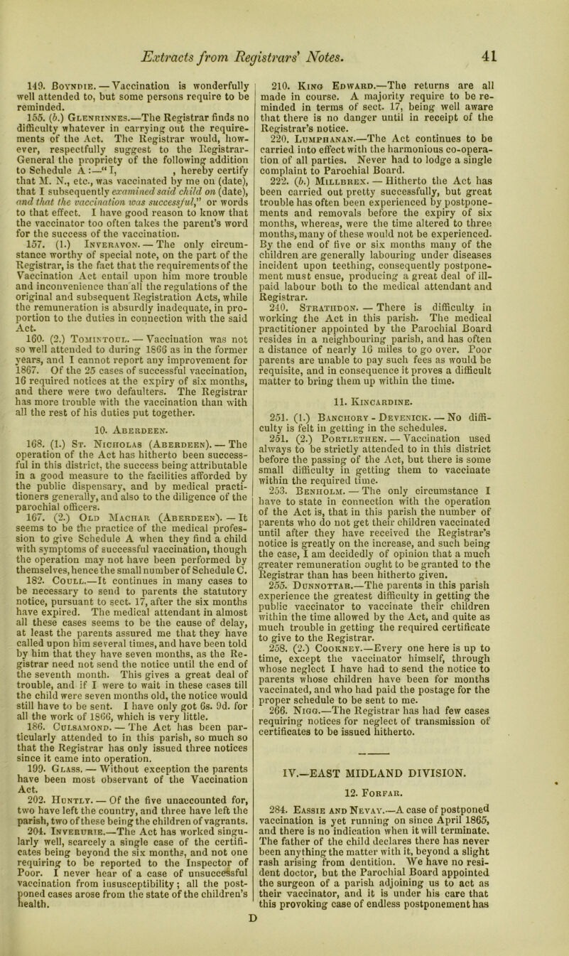 149. JBoyndie. — Vaccination is wonderfully well attended to, but some persons require to be reminded. 155. (b.) Glenrinnes.—The Registrar finds no difficulty whatever in carrying out the require- ments of the Act. The Registrar would, how- ever, respectfully suggest to the Registrar- General the propriety of the following addition to Schedule A :—“ I, , hereby certify that M. N., etc., was vaccinated by me on (date), that I subsequently examined said child on (date), and that the vaccination xoas successful,” or words to that effect. I have good reason to know that the vaccinator too often takes the parent’s word for the success of the vaccination. 157. (1.) Inveravon.— The only circum- stance worthy of special note, on the part of the Registrar, is the fact that the requirements of the Vaccination Act entail upon him more trouble and inconvenience than all the regulations of the original and subsequent Registration Acts, while the remuneration is absurdly inadequate, in pro- portion to the duties in connection with the said Act. 160- (2.) Tomintoul. — Vaccination was not so well attended to during 1866 as in the former years, and I cannot report any improvement for 1867. Of the 25 cases of successful vaccination, 16 required notices at the expiry of six months, and there were two defaulters. The Registrar has more trouble with the vaccination than with all the rest of his duties put together. 10. Aberdeen. 168. (1.) St. Nicholas (Aberdeen). — The operation of the Act has hitherto been success- ful in this district, the success being attributable in a good measure to the facilities afforded by the public dispensary, and by medical practi- tioners generally, and also to the diligence of the parochial officers. 167. (2.) Old Machar (Aberdeen). — It seems to be the practice of the medical profes- sion to give Schedule A when they find a child with symptoms of successful vaccination, though the operation may not have been performed by themselves, hence the small number of Schedule C. 182. Coull.—It continues in many cases to be necessary to send to parents the statutory notice, pursuant to sect. 17, after the six months have expired. The medical attendant in almost all these cases seems to be the cause of delay, at least the parents assured me that they have called upon him several times, and have been told by him that they have seven months, as the Re- gistrar need not send the notice until the end of the seventh month. This gives a great deal of trouble, and if I were to wait in these cases till the child were seven months old, the notice would still have to be sent. I have only got Gs. 9d. for all the work of 1866, which is very little. 186. Culsamond. — The Act has been par- ticularly attended to in this parish, so much so that the Registrar has only issued three notices since it came into operation. 199- Glass. — Without exception the parents have been most observant of the Vaccination Act. 202. Huntly— Of the five unaccounted for, two have left the country, and three have left the parish, two of these being the children of vagrants. 204. Inverurie.—The Act has worked singu- larly well, scarcely a single case of the certifi- cates being beyond the six months, and not one requiring to be reported to the Inspector of Poor. I never hear of a case of unsuccessful vaccination from insusceptibility; all the post- poned cases arose from the state of the children’s health. 210. Kino Edward.—The returns are all made in course. A majority require to be re- minded in terms of sect. 17, being well aware that there is no danger until in receipt of the Registrar’s notice. 220. Lumpiianan.—The Act continues to be carried into effect with the harmonious co-opera- tion of all parties. Never had to lodge a single complaint to Parochial Board. 222. (b.) Millbrex. — Hitherto the Act has been carried out pretty successfully, but great trouble has often been experienced by postpone- ments and removals before the expiry of six months, whereas, were the time altered to three months, many of these would not be experienced. By the end of five or six months many of the children are generally labouriug under diseases incident upon teething, consequently postpone- ment must ensue, producing a great deal of ill- paid labour both to the medical attendant and Registrar. 240. STRATnDON. — There is difficulty in working the Act in this parish. The medical practitioner appointed by the Parochial Board resides in a neighbouring parish, and has often a distance of nearly 16 miles to go over. Poor parents are unable to pay such fees as would be requisite, and in consequence it proves a difficult matter to bring them up within the time. 11. Kincardine. 251. (1.) Banchory - Devenick—No diffi- culty is felt in getting in the schedules. 251. (2.) Portlethen. — Vaccination used always to be strictly attended to in this district before the passing of the Act, but there is some small difficulty in getting them to vaccinate within the required time. 253. Benholm. — The only circumstance I have to state in connection with the operation of the Act is, that in this parish the number of parents who do not get their children vaccinated until after they have received the Registrar’s notice is greatly on the increase, and such being the case, I am decidedly of opinion that a much greater remuneration ought to be granted to the Registrar than has been hitherto given. 255. Dunnottar.—The parents in this parish experience the greatest difficulty in getting the public vaccinator to vaccinate their children within the time allowed by the Act, and quite as much trouble in getting the required certificate to give to the Registrar. 258. (2.) Cookney.—Every one here is up to time, except the vaccinator himself, through whose neglect I have had to send the notice to parents whose children have been for months vaccinated, and who had paid the postage for the proper schedule to be sent to me. 266. Nigg.—The Registrar has had few cases requiring notices for neglect of transmission of certificates to be issued hitherto. IV.—EAST MIDLAND DIVISION. 12. Forfar. 284. Eassie and Nevay.—A case of postponed vaccination is yet running on since April 1865, and there is no indication when it will terminate. The father of the child declares there has never been anything the matter with it, beyond a slight rash arising from dentition. We have no resi- dent doctor, but the Parochial Board appointed the surgeon of a parish adjoining us to act as their vaccinator, and it is under his care that this provoking case of endless postponement has D