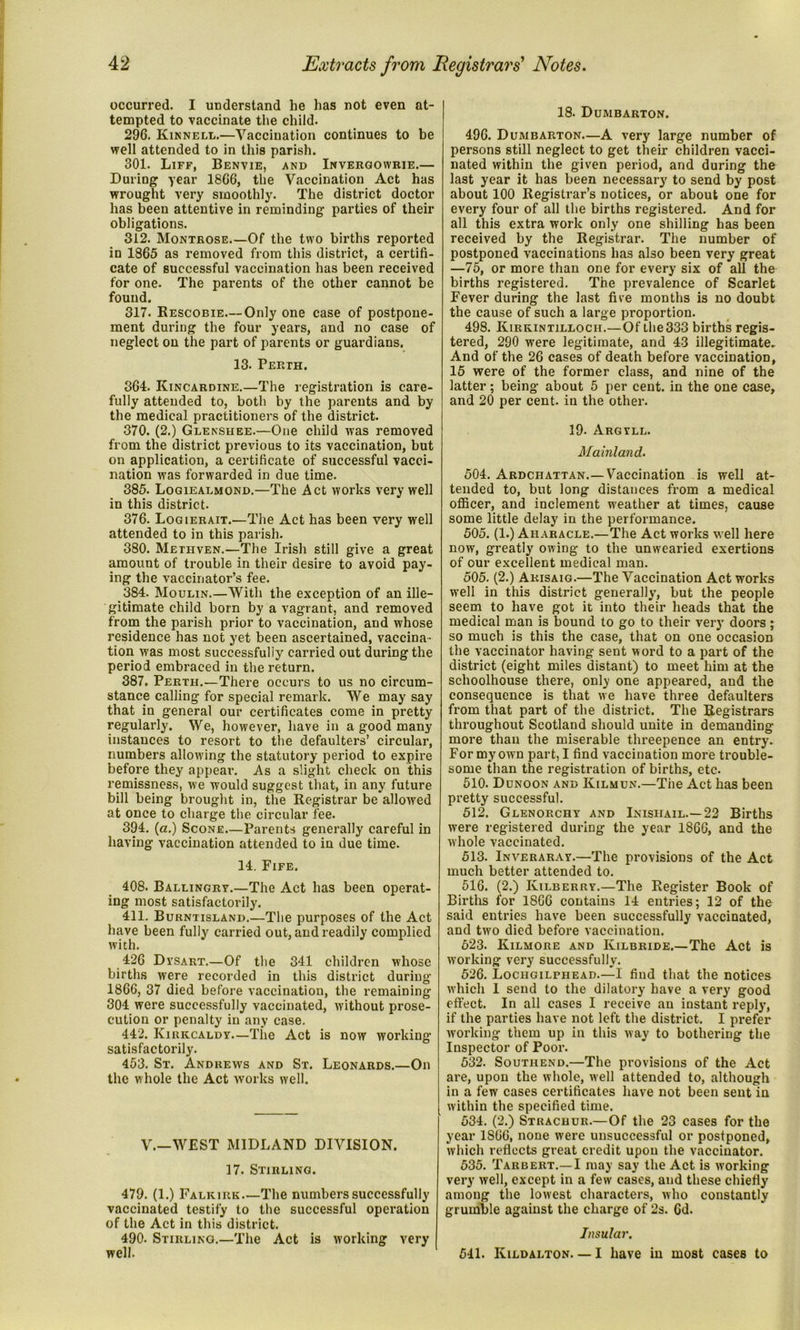 occurred. I understand he lias not even at- tempted to vaccinate the child. 296. Kinnell.—Vaccination continues to be well attended to in this parish. 301. Liff, Benvie, and Invergowrie.— Duriug year 1866, the Vaccination Act has wrought very smoothly. The district doctor has been attentive in reminding parties of their obligations. 312. Montrose.—Of the two births reported in 1865 as removed from this district, a certifi- cate of successful vaccination has been received for one. The parents of the other cannot be found. 317. Rescobie—Only one case of postpone- ment during the four years, and no case of neglect on the part of parents or guardians. 13. Perth. 364. Kincardine.—The registration is care- fully attended to, both by the parents and by the medical practitioners of the district. 370. (2.) Glenshee.—One child was removed from the district previous to its vaccination, but on application, a certificate of successful vacci- nation was forwarded in due time. 385. Logieaemond.—The Act works very well in this district. 376. Logierait.—The Act has been very well attended to in this parish. 380. Methven.—The Irish still give a great amount of trouble in their desire to avoid pay- ing the vaccinator’s fee. 384. Moulin.—With the exception of an ille- gitimate child born by a vagrant, and removed from the parish prior to vaccination, and whose residence has not yet been ascertained, vaccina- tion was most successfully carried out during the period embraced in the return. 387. Perth.—There occurs to us no circum- stance calling for special remark. We may say that in general our certificates come in pretty regularly. We, however, have in a good many instances to resort to the defaulters’ circular, numbers allowing the statutory period to expire before they appear. As a slight check on this remissness, we would suggest that, in any future bill being brought in, the Registrar be allowed at once to charge the circular fee. 394. (a.) Scone—Parents generally careful in having vaccination attended to in due time. 14. Fife. 408. Ballingrv.—The Act has been operat- ing most satisfactorily. 411. Burntisland.—The purposes of the Act have been fully carried out, and readily complied with. 426 Dvsart.—Of the 341 children whose births were recorded in this district during 1866, 37 died before vaccination, the remaining 304 were successfully vaccinated, without prose- cution or penalty in any case. 442. Kirkcaldy.—The Act is now working satisfactorily. 453. St. Andrews and St. Leonards.—On the whole the Act works well. V.—WEST MIDLAND DIVISION. 17. Stirling. 479. (1.) Falkirk—The numbers successfully vaccinated testify to the successful operation of the Act in this district. 490. Stirling.—The Act is working very well. 18. Dumbarton. 496. Dumbarton—A very large number of persons still neglect to get their children vacci- nated within the given period, and during the last year it has been necessary to send by post about 100 Registrar’s notices, or about one for every four of all the births registered. And for all this extra work only one shilling has been received by the Registrar. The number of postponed vaccinations has also been very great —75, or more than one for every six of all the births registered. The prevalence of Scarlet Fever during the last five months is no doubt the cause of such a large proportion. 498. Kirkintilloch.—Of the 333 births regis- tered, 290 were legitimate, and 43 illegitimate- And of the 26 cases of death before vaccination, 15 were of the former class, and nine of the latter; being about 5 per cent, in the one case, and 20 per cent, in the other. 19- Argyll. Mainland. 504. Ardchattan.—Vaccination is well at- tended to, but long distances from a medical officer, and inclement weather at times, cause some little delay in the performance. 505. (1.) Aharacle.—The Act works well here now, greatly owing to the unwearied exertions of our excellent medical man. 505. (2.) Akisaig.—The Vaccination Act works well in this district generally, but the people seem to have got it into their heads that the medical man is bound to go to their very doors; so much is this the case, that on one occasion the vaccinator having sent word to a part of the district (eight miles distant) to meet him at the schoolhouse there, only one appeared, and the consequence is that we have three defaulters from that part of the district. The Registrars throughout Scotland should unite in demanding more than the miserable threepence an entry- For my own part, I find vaccination more trouble- some than the registration of births, etc. 510. Dunoon and Kilmun.—The Act has been pretty successful. 512. Glenorchy and Inisiiail.—22 Births were registered during the year 1866, and the whole vaccinated. 513. iNVERARAr.—The provisions of the Act much better attended to. 516. (2.) Kilberry.—The Register Book of Births for 1866 contains 14 entries; 12 of the said entries have been successfully vaccinated, and two died before vaccination. 623. Kilmore and Kilbride.—The Act is working very successfully. 526. Lochgilphead.—I find that the notices which I send to the dilatory have a very good effect. In all cases I receive an instant reply, if the parties have not left the district. I prefer working them up in this way to bothering the Inspector of Poor. 532. Southend.—The provisions of the Act are, upon the whole, well attended to, although in a few cases certificates have not been sent in within the specified time. 534. (2.) Strachur.—Of the 23 cases for the year 1S66, none were unsuccessful or postponed, which reflects great credit upon the vaccinator. 535. Tarbert.—I may say the Act is working very well, except in a few cases, and these chiefly among the lowest characters, who constantly grumble against the charge of 2s. 6d. Insular. 541. Kildalton— I have in most cases to