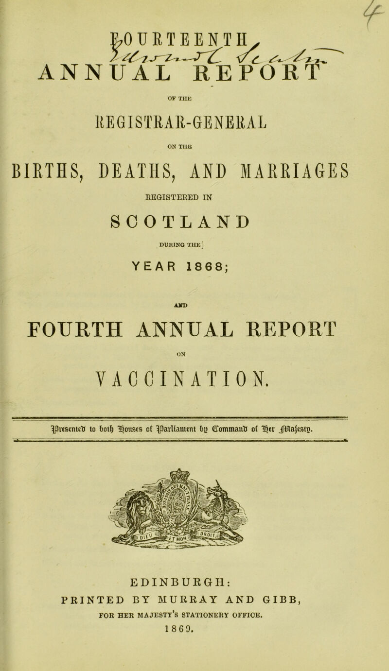 r LO U R T E E N T H[y ANNUAL REPORT OF TIIE REGISTRAR-GENERAL ON TIIE BIRTHS, DEATHS, AND MARRIAGES REGISTERED IN SCOTLAND DURING THE] YEAR 1868; AND FOURTH ANNUAL REPORT VACCINATION. ^rescnteU to botf) Rouses of IPavIfanunt Iiy Command of T^er JRajcstp. —>gfl—pi wrmttm ra ti EDINBURGH: PRINTED BY MURRAY AND GIBB, FOR HER MAJESTY’S STATIONERY OFFICE.