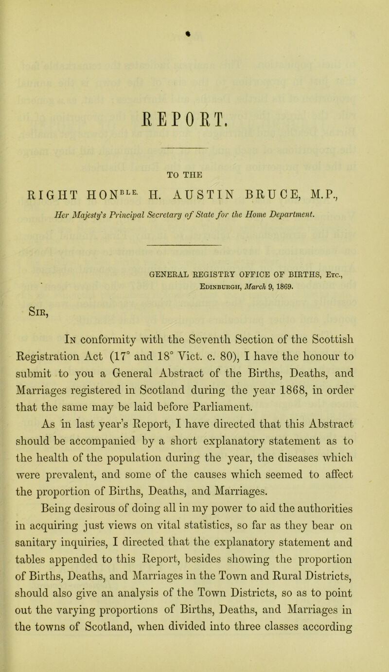 % REPORT. TO THE RIGHT HONBLE- H. AUSTIN BRUCE, M.P., Her Majesty's Principal Secretary of State for the Home Department. GENERAL REGISTRY OFFICE OF BIRTHS, Etc., Edinburgh, March 9, 1869. Sir, In conformity with the Seventh Section of the Scottish Registration Act (17° and 18° Yict. c. 80), I have the honour to submit to you a General Abstract of the Births, Deaths, and Marriages registered in Scotland during the year 1868, in order that the same may be laid before Parliament. As in last year’s Report, I have directed that this Abstract should be accompanied by a short explanatory statement as to the health of the population during the year, the diseases which were prevalent, and some of the causes which seemed to affect the proportion of Births, Deaths, and Marriages. Being desirous of doing all in my power to aid the authorities in acquiring just views on vital statistics, so far as they bear on sanitary inquiries, I directed that the explanatory statement and tables appended to this Report, besides showing the proportion of Births, Deaths, and Marriages in the Town and Rural Districts, should also give an analysis of the Town Districts, so as to point out the varying proportions of Births, Deaths, and Marriages in the towns of Scotland, when divided into three classes according