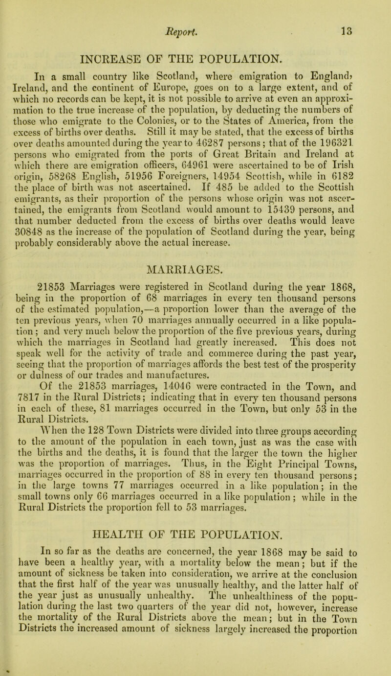 INCREASE OF THE POPULATION. In a small country like Scotland, where emigration to England? Ireland, and the continent of Europe, goes on to a large extent, and of which no records can be kept, it is not possible to arrive at even an approxi- mation to the true increase of the population, by deducting the numbers of those who emigrate to the Colonies, or to the States of America, from the excess of births over deaths. Still it may be stated, that the excess of births over deaths amounted during the year to 46287 persons ; that of the 196321 persons who emigrated from the ports of Great Britain and Ireland at which there are emigration officers, 64961 were ascertained to be of Irish origin, 58268 English, 51956 Foreigners, 14954 Scottish, while in 6182 the place of birth was not ascertained. If 485 be added to the Scottish emigrants, as their proportion of the persons whose origin was not ascer- tained, the emigrants from Scotland would amount to 15439 persons, and that number deducted from the excess of births over deaths would leave 30848 as the increase of the population of Scotland during the year, being probably considerably above the actual increase. MARRIAGES. 21853 Marriages were registered in Scotland during the year 1868, being in the proportion of 68 marriages in every ten thousand persons of the estimated population,—a proportion lower than the average of the ten previous years, when 70 marriages annually occurred in a like popula- tion ; and very much below the proportion of the five previous years, during which the marriages in Scotland had greatly increased. This does not speak well for the activity of trade and commerce during the past year, seeing that the proportion of marriages affords the best test of the prosperity or dulness of our trades and manufactures. Of the 21853 marriages, 14046 were contracted in the Town, and 7817 in the Rural Districts; indicating that in every ten thousand persons in each of these, 81 marriages occurred in the Town, but only 53 in the Rural Districts. When the 128 Town Districts were divided into three groups according to the amount of the population in each town, just as was the case with the births and the deaths, it is found that the larger the town the higher was the proportion of marriages. Thus, in the Eight Principal Towns, marriages occurred in the proportion of 88 in every ten thousand persons; in the large towns 77 marriages occurred in a like population; in the small towns only 66 marriages occurred in a like population ; while in the Rural Districts the proportion fell to 53 marriages. HEALTH OF THE POPULATION. In so far as the deaths are concerned, the year 1868 may be said to have been a healthy year, with a mortality below* the mean ; but if the amount of sickness be taken into consideration, we arrive at the conclusion that the first half of the year v'as unusually healthy, and the latter half of the year just as unusually unhealthy. The unhealthiness of the popu- lation during the last two quarters of the year did not, how’ever, increase the mortality of the Rural Districts above the mean; but in the Town Districts the increased amount of sickness largely increased the proportion