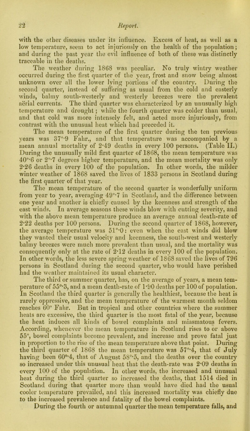 with the other diseases under its influence. Excess of heat, as well as a low temperature, seem to act injuriously on the health of the population; and during the past year the evil influence of both of these was distinctly traceable in the deaths. The weather during 1868 was peculiar. No truly wintry weather occurred during the first quarter of the year, frost and snow being almost unknown over all the lower lying portions of the country. During the second quarter, instead of suffering as usual from the cold and easterly winds, balmy south-westerly and westerly breezes were the prevalent aerial currents. The third quarter was characterized by an unusually high temperature and drought; while the fourth quarter was colder than usual, and that cold was more intensely felt, and acted more injuriously, from contrast with the unusual heat which had preceded it. The mean temperature of the first quarter during the ten previous years was 370,9 Falir., and that temperature was accompanied by a mean annual mortality of 2*49 deaths in every 100 persons. (Table II.) During the unusually mild first quarter of 1868, the mean temperature was 40o,6 or 20,7 degrees higher temperature, and the mean mortality was only 2*26 deaths in every 100 of the population. In other words, the milder winter weather of 1868 saved the lives of 1833 persons in Scotland during the first quarter of that year. The mean temperature of the second quarter is wonderfully uniform from year to year, averaging 49°*7 in Scotland, and the difference between one year and another is chiefly caused by the keenness and strength of the east winds. In average seasons these winds blow with cutting severity, and with the above mean temperature produce an average annual death-rate of 2*22 deaths per 100 persons. During the second quarter of 1868, however, the average temperature was 51°*0: even when the east winds did blow they wanted their usual velocity and keenness, the south-west and westerly balmy breezes were much more prevalent than usual, and the mortality was consequently only at the rate of 2T2 deaths in every 100 of the population. In other words, the less severe spring weather of 1868 saved the lives of 796 persons in Scotland during the second quarter, who would have perished had the weather maintained its usual character. The third or summer quarter, has, on the average of years, a mean tem- perature of 55°*3, and a mean death-rate of F90 deaths per 100 of population. In Scotland the third quarter is generally the healthiest, because the heat is rarely oppressive, and the mean temperature of the warmest month seldom reaches 60° Falir. But in tropical and other countries where the summer heats are excessive, the third quarter is the most fatal of the year, because the heat induces all kinds of bowel complaints and miasmatous fevers. According, whenever the mean temperature in Scotland rises to or above 55°, bowel complaints become prevalent, and increase and prove fatal just in proportion to the rise of the mean temperature above that point. During the third quarter of 1868 the mean temperature was 570,4, that of July having been 60o,4, that of August 5S°*5, and the deaths over the country so increased under this unusual heat that the death-rate was 2’09 deaths in every 100 of the population. In other words, the increased and unusual heat during the third quarter so increased the deaths, that 1514 died in Scotland during that quarter more than would have died had the usual cooler temperature prevailed, and this increased mortality was chiefly due to the increased prevalence and fatality of the bowel complaints. During the fourth or autumnal quarter the mean temperature falls, and