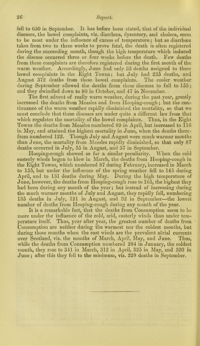 fell to 630 in September. It lias before been stated, that of the individual diseases, the bowel complaints, viz. diarrhoea, dysentery, and cholera, seem to be most under the influence of excess of temperature; but as diarrhoea takes from two to three weeks to prove fatal, the death is often registered during the succeeding month, though the high temperature which induced the disease occurred three or four weeks before the death. Few deaths from these complaints are therefore registered during the first month of the warm weather. Accordingly, June had only 33 deaths assigned to these bowel complaints in the Eight Towns; but July had 235 deaths, and August 372 deaths from these bowel complaints. The cooler weather during September allowed the deaths from these diseases to fall to 153; and they dwindled down to 80 in October, and 47 in November. The first advent of really warm weather, during the past year, greatly increased the deaths from Measles and from Hooping-cough ; but the con- tinuance of the warm weather rapidly diminished the mortality, so that we must conclude that these diseases are under quite a different law from that which regulates the mortality of the bowel complaints. Thus, in the Eight Towns the deaths from Measles numbered 89 in April, but increased to 116 in May, and attained the highest mortality in June, when the deaths there- from numbered 122. Though July and August were much warmer months than June, the mortality from Measles rapidly diminished, so that only 87 deaths occurred in July, 55 in August, and 37 in September. Hooping-cough showed so far a similar peculiarity. When the cold easterly winds began to blow in March, the deaths from Hooping-cough in the Eight Towns, which numbered 87 during February, increased in March to 155, but under the influence of the spring weather fell to 145 during April, and to 131 deaths during May. During the high temperature of June, however, the deaths from Hooping-cough rose to 165, the highest they had been during any month of the year; but instead of increasing during the much warmer months of July and August, they rapidly fell, numbering 135 deaths in July, 121 in August, and 92 in September—the lowest number of deaths from Hooping-cough during any month of the year. It is a remarkable fact, that the deaths from Consumption seem to be more under the influence of the cold, arid, easterly winds than under tem- perature itself. Thus, year after year, the greatest number of deaths from Consumption are neither during the warmest nor the coldest months, but during those months when the east winds are the prevalent aerial currents over Scotland, viz. the months of March, April, May, and June. Thus, while the deaths from Consumption numbered 284 in January, the coldest month, they rose to 341 in March, 312 in April, 325 in May, and 320 in June; after this they fell to the minimum, viz. 228 deaths in September.