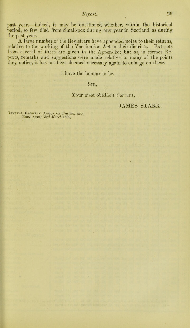 past years—indeed, it may be questioned whether, within the historical period, so few died from Small-pox during any year in Scotland as during the past year. A large number of the Registrars have appended notes to their returns, relative to the working of the Vaccination Act in their districts. Extracts from several of these are given in the Appendix ; but as, in former Re- ports, remarks and suggestions were made relative to many of the points they notice, it has not been deemed necessary again to enlarge on these. I have the honour to be, Sir, Your most obedient Servant, General Registry Office of Births, etc., Edinburgh, 3rd March 18G9. JAMES STARK.