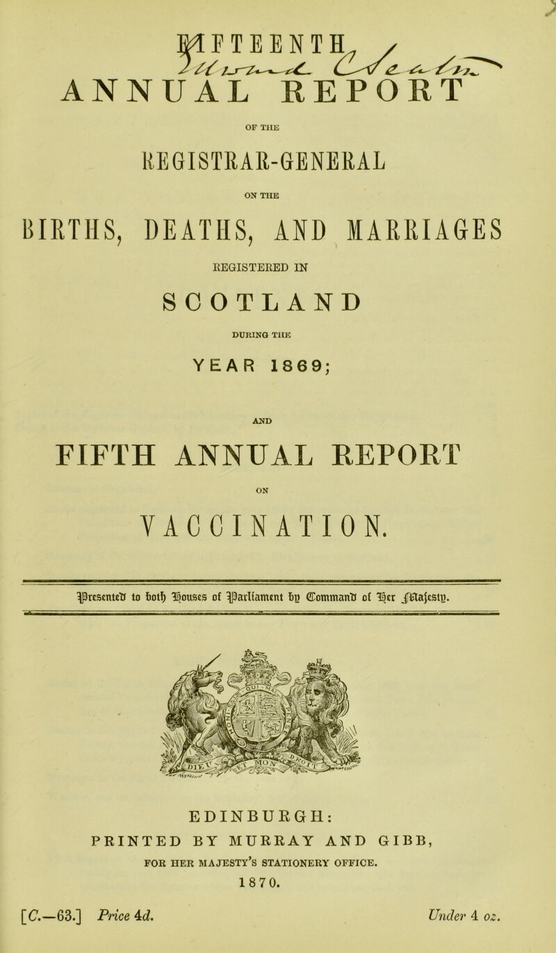 s / FTEENTH ///. ANNUAL REPORT OF T1IE REGISTRAR-GENERAL ON THE BIRTHS, DEATHS, AND MARRIAGES REGISTERED IN SCOTLAND DURING THE YEAR 1869; AND FIFTH ANNUAL REPORT ON VACCINATION. IPresenteU to foot!) Rouses of ^parliament fig (Eommantt of tytx JRajestg. EDINBURGH: PRINTED BY MURRAY AND GIBB, FOR HER MAJESTY’S STATIONERY OFFICE. 18 70. [C.—63.] Price kd. Under 4 oz.