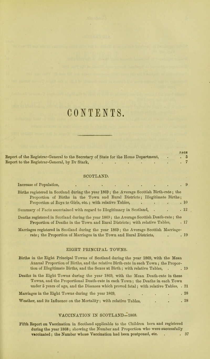 CONTENTS. PAGE Report of tlie Registrar-General to the Secretary of State for the Home Department, . . 5 Report to the Registrar-General, by Dr Stark, . . . . . . .7 SCOTLAND. Increase of Population, . . . . . . . . .9 Births registered in Scotland during the year 1869 ; the Average Scottish Birth-rate ; the Proportion of Births in the Town and Rural Districts; Illegitimate Births; Proportion of Boys to Girls, etc.; with relative Tables, . . . .10 Summary of Facts ascertained with regard to Illegitimacy in Scotland, . . .12 Deaths registered in Scotland during the year 1869 ; the Average Scottish Death-rate ; the Proportion of Deaths in the Town and Rural Districts; with relative Tables, . 17 Marriages registered in Scotland during the year 1869 ; the Average Scottish Marriage- rate ; the Proportion of Marriages in the Town and Rural Districts, . . 19 EIGHT PRINCIPAL TOWNS. Births in the Eight Principal Towns of Scotland during the year 1869, with the Mean Annual Proportion of Births, and the relative Birth-rate in each Town ; the Propor- tion of Illegitimate Births, and the Sexes at Birth ; with relative Tables, . . 19 Deaths in the Eight Towns during the year 1869, with the Mean Death-rate in these Towns, and the Proportional Death-rate in each Town; the Deaths in each Town under 5 years of age, and the Diseases which proved fatal; with relative Tables, . 21 Marriages in the Eight Towns during the year 1869, . . . . .28 Weather, and its Influence on the Mortality, with relative Tables, . . .28 VACCINATION IN SCOTLAND-1868. Fifth Report on Vaccination in Scotland applicable to the Children born and registered during the year 1868 ; showing the Number and Proportion who were successfully vaccinated; the Number whose Vaccination had been postponed, etc. . . 37