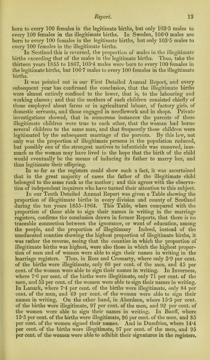 born to every 100 females in the legitimate births, but only 103*3 males to every 100 females in the illegitimate births. In Sweden, 106*0 males are born to every 100 females in the legitimate births, but only 103*5 males to every 100 females in the illegitimate births. In Scotland this is reversed, the proportion of males in the illegitimate births exceeding that of the males in the legitimate births. Thus, take the thirteen years 1855 to 1867, 105*4 males were born to every 100 females in the legitimate births, but 106*7 males to every 100 females in the illegitimate births. It was pointed out in our First Detailed Annual Report, and every subsequent year has confirmed the conclusion, that the illegitimate births were almost entirely confined to the lower, that is, to the labouring and working classes; and that the mothers of such children consisted chiefly of those employed about farms or in agricultural labour, of factory girls, of domestic servants, and those engaged in needlework and in shops. Private investigations showed, that in numerous instances the parents of these illegitimate children were true to each other, that the woman had borne several children to the same man, and that frequently these children were legitimated by the subsequent marriage of the parents. By this law, not only was the proportion of illegitimate persons in the population reduced, but possibly one of the strongest motives to infanticide was removed, inas- much as the woman may have lived in the hope that the birth of the child would eventually be the means of inducing its father to marry her, and thus legitimate their offspring. In so far as the registers could show such a fact, it was ascertained that in the great majority of cases the father of the illegitimate child belonged to the same rank as the mother; and this agrees with the observa- tion of independent inquirers who have turned their attention to this subject. In our Tenth Detailed Annual Report was given a Table showing the proportion of illegitimate births in every division and county of Scotland during the ten years 1855-1864. This Table, when compared with the proportion of those able to sign their names in writing in the marriage registers, confirms the conclusion drawn in former Reports, that there is no traceable connection between the ignorance, or want of education, among the people, and the proportion of illegitimacy Indeed, instead of the uneducated counties showing the highest proportion of illegitimate births, it was rather the reverse, seeing that the counties in which the proportion of illegitimate births was highest, were also those in which the highest propor- tion of men and of women were able to sign their names in writing in the hnarriage registers. Thus, in Ross and Cromarty, where only 3*9 per cent, of the births were illegitimate, only 60 per cent, of the men, and 45 per cent, of the women were able to sign their names in writing. In Inverness, where 7*6 per cent, of the births were illegitimate, only 71 per cent, of the men, and 53 per cent, of the women were able to sign their names in writing. In Lanark, where 7*4 per cent, of the births were illegitimate, only 84 per cent, of the men, and 69 per cent, of the women were able to sign their names in writing. On the other hand, in Aberdeen, where 15*3 per cent, of the births were illegitimate, 97 per cent, of the men, and 92 per cent, of the women were able to sign their names in writing. In Banff, where 15*5 per cent, of the births were illegitimate, 96 per cent, of the men, and 85 per cent, of the women signed their names. And in Dumfries, where 14*4 per cent, of the births were illegitimate, 97 per cent, of the men, and 95 per cent, of the women were able to adhibit their signatures in the registers.