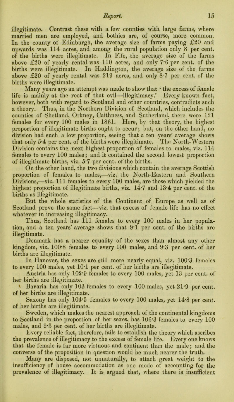 illegitimate. Contrast these with a few counties with large farms, where married men are employed, and bothies are, of course, more common. In the county of Edinburgh, the average size of farms paying £20 and upwards was 114 acres, and among the rural population only 8 per cent, of the births were illegitimate. In Fife, the average size of the farms above £20 of yearly rental was 110 acres, and only 7*6 per cent, of the births were illegitimate. In Haddington, the average size of the farms above £20 of yearly rental was 219 acres, and only 8'1 per cent, of the births were illegitimate. Many years ago an attempt was made to show that ‘ the excess of female life is mainly at the root of that evil—illegitimacy.’ Every known fact, however, both with regard to Scotland and other countries, contradicts such a theory. Thus, in the Northern Division of Scotland, which includes the counties of Shetland, Orkney, Caithness, and Sutherland, there were 121 females for every 100 males in 1861. Here, by that theory, the highest proportion of illegitimate births ought to occur; but, on the other hand, no division had such a low proportion, seeing that a ten years’ average shows that only 5*4 per cent, of the births were illegitimate. The North-Western Division contains the next highest proportion of females to males, viz. 114 females to every 100 males; and it contained the second lowest proportion of illegitimate births, viz. 5*7 per cent, of the births. On the other hand, the two divisions which contain the average Scottish proportion of females to males,—viz. the North-Eastern and Southern Divisions,—viz. Ill females to every 100 males, are those which yielded the highest proportion of illegitimate births, viz. 14*7 and 13*4 per cent, of the births as illegitimate. But the whole statistics of the Continent of Europe as well as of Scotland prove the same fact—viz. that excess of female life has no effect whatever in increasing illegitimacy. Thus, Scotland has 111 females to every 100 males in her popula- tion, and a ten years’ average shows that 9T per cent, of the births are illegitimate. Denmark has a nearer equality of the sexes than almost any other kingdom, viz. 100*8 females to every 100 males, and 9*3 per cent, of her births are illegitimate. In Hanover, the sexes are still more nearly equal, viz. 100*3 females to every 100 males, yet 10*1 per cent, of her births are illegitimate. Austria has only 102*9 females to every 100 males, yet 13 per cent, of her births are illegitimate. v Bavaria has only 103 females to every 100 males, yet 21*9 per cent, of her births are illegitimate. Saxony has only 104*5 females to every 100 males, yet 14*8 per cent, of her births are illegitimate. Sweden, which makes the nearest approach of the continental kingdoms to Scotland in the proportion of her sexes, has 106*3 females to every 100 males, and 9*3 per cent, of her births are illegitimate. Every reliable fact, therefore, fails to establish the theory which ascribes the prevalence of illegitimacy to the excess of female life. Every one knows that the female is far more virtuous and continent than the male; and the converse of the proposition in question would be much nearer the truth. Many are disposed, not unnaturally, to attach great weight to the insufficiency of house accommodation as one mode of accounting for the prevalence of illegitimacy. It is argued that, where there is insufficient