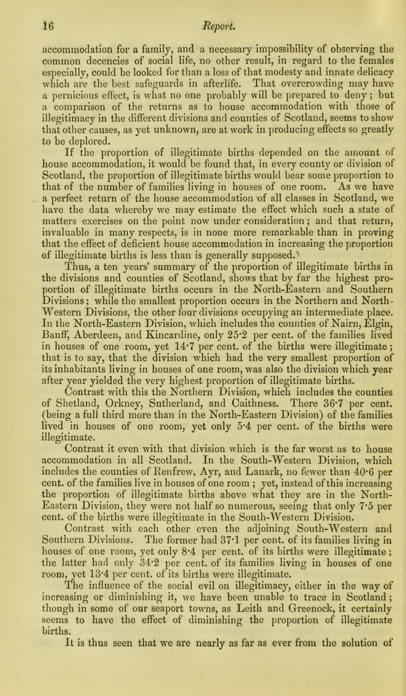 accommodation for a family, and a necessary impossibility of observing the common decencies of social life, no other result, in regard to the females especially, could be looked for than a loss of that modesty and innate delicacy which are the best safeguards in afterlife. That overcrowding may have a pernicious effect, is what no one probably will be prepared to deny; but a comparison of the returns as to house accommodation with those of illegitimacy in the different divisions and counties of Scotland, seems to show that other causes, as yet unknown, are at work in producing effects so greatly to be deplored. If the proportion of illegitimate births depended on the amount of house accommodation, it would be found that, in every county or division of Scotland, the proportion of illegitimate births would bear some proportion to that of the number of families living in houses of one room. As we have a perfect return of the house accommodation of all classes in Scotland, we have the data whereby we may estimate the effect which such a state of matters exercises on the point now under consideration; and that return, invaluable in many respects, is in none more remarkable than in proving that the effect of deficient house accommodation in increasing the proportion of illegitimate births is less than is generally supposed.^ Thus, a ten years’ summary of the proportion of illegitimate births in the divisions and counties of Scotland, shows that by far the highest pro- portion of illegitimate births occurs in the North-Eastern and Southern Divisions; while the smallest proportion occurs in the Northern and North- Western Divisions, the other four divisions occupying an intermediate place. In the North-Eastern Division, which includes the counties of Nairn, Elgin, Banff, Aberdeen, and Kincardine, only 25*2 per cent, of the families lived in houses of one room, yet 14*7 per cent, of the births were illegitimate; that is to say, that the division which had the very smallest proportion of its inhabitants living in houses of one room, was also the division which year after year yielded the very highest proportion of illegitimate births. Contrast with this the Northern Division, which includes the counties of Shetland, Orkney, Sutherland, and Caithness. There 36*7 per cent, (being a full third more than in the North-Eastern Division) of the families lived in houses of one room, yet only 5*4 per cent, of the births were illegitimate. Contrast it even with that division which is the far worst as to house accommodation in all Scotland. In the South-Western Division, which includes the counties of Renfrew, Ayr, and Lanark, no fewer than 40*6 per cent, of the families live in houses of one room ; yet, instead of this increasing the proportion of illegitimate births above what they are in the North- Eastern Division, they were not half so numerous, seeing that only 7*5 per cent, of the births were illegitimate in the South-Western Division. Contrast with each other even the adjoining South-Western and Southern Divisions. The former had 37T per cent, of its families living in houses of one room, yet only 8*4 per cent, of its births were illegitimate ; the latter had only 34*2 per cent, of its families living in houses of one room, yet 13#4 per cent, of its births were illegitimate. The influence of the social evil on illegitimacy, either in the way of increasing or diminishing it, we have been unable to trace in Scotland; though in some of our seaport towns, as Leith and Greenock, it certainly seems to have the effect of diminishing the proportion of illegitimate births. It is thus seen that we are nearly as far as ever from the solution of