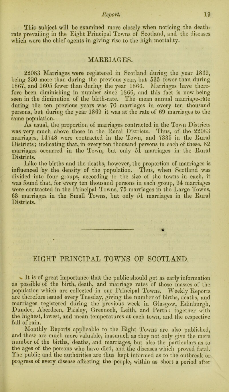 This subject will be examined more closely when noticing the death- rate prevailing in the Eight Principal Towns of Scotland, and the diseases which were the chief agents in giving rise to the high mortality. MARRIAGES. 22083 Marriages were registered in Scotland during the year 1869, being 230 more than during the previous year, but 535 fewer than during 1867, and 1605 fewer than during the year 1866. Marriages have there- fore been diminishing in number since 1866, and this fact is now being seen in the diminution of the birth-rate. The mean annual marriage-rate during the ten previous years was 70 marriages in every ten thousand persons, but during the year 1869 it was at the rate of 69 marriages to the same population. As usual, the proportion of marriages contracted in the Town Districts was very much above those in the Rural Districts. Thus, of the 22083 marriages, 14748 were contracted in the Town, and 7335 in the Rural Districts ; indicating that, in every ten thousand persons in each of these, 82 marriages occurred in the Town, but only 51 marriages in the Rural Districts. Like the births and the deaths, however, the proportion of marriages is influenced by the density of the population. Thus, when Scotland was divided into four groups, according to the size of the towns in each, it was found that, for every ten thousand persons in each group, 94 marriages were contracted in the Principal Towns, 75 marriages in the Large Towns, 63 marriages in the Small Towns, but only 51 marriages in the Rural Districts. EIGHT PRINCIPAL TOWNS OF SCOTLAND. ^ It is of great importance that the public should get as early information as possible of the birth, death, and marriage rates of those masses of the population which are collected in our Principal Towns. Weekly Reports are therefore issued every Tuesday, giving the number of births, deaths, and marriages registered during the previous week in Glasgow, Edinburgh, Dundee, Aberdeen, Paisley, Greenock, Leith, and Perth ; together with the highest, lowest, and mean temperatures at each town, and the respective fall of rain. Monthly Reports applicable to the Eight Towns are also published, and these are much more valuable, inasmuch as they not only give the mere number of the births, deaths, and marriages, but also the particulars as to the ages of the persons who have died, and the diseases which proved fatal. The public and the authorities are thus kept informed as to the outbreak or progress of every disease affecting the people, within as short a period after