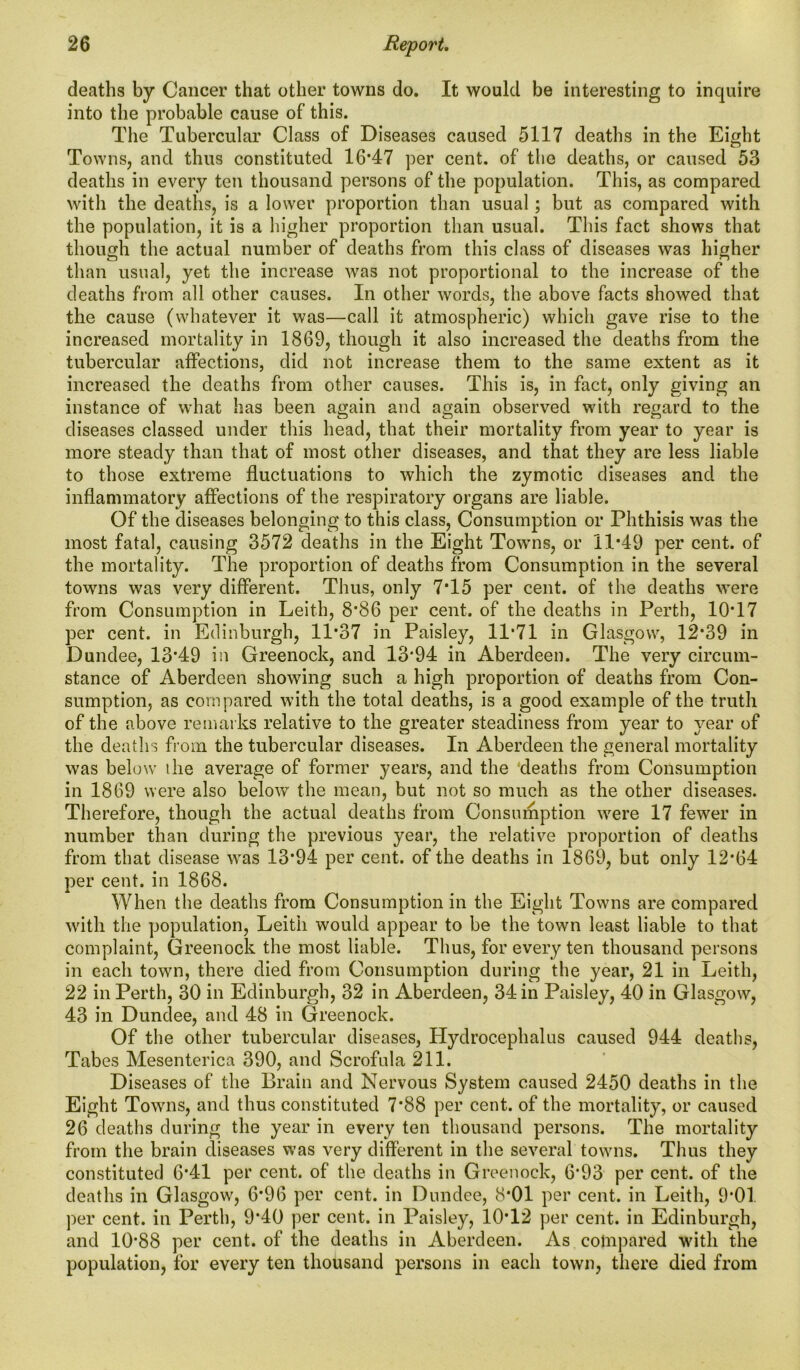 deaths by Cancer that other towns do. It would be interesting to inquire into the probable cause of this. The Tubercular Class of Diseases caused 5117 deaths in the Eight Towns, and thus constituted 16*47 per cent, of the deaths, or caused 53 deaths in every ten thousand persons of the population. This, as compared with the deaths, is a lower proportion than usual; but as compared with the population, it is a higher proportion than usual. This fact shows that though the actual number of deaths from this class of diseases was higher than usual, yet the increase was not proportional to the increase of the deaths from all other causes. In other words, the above facts showed that the cause (whatever it was—call it atmospheric) which gave rise to the increased mortality in 1869, though it also increased the deaths from the tubercular affections, did not increase them to the same extent as it increased the deaths from other causes. This is, in fact, only giving an instance of what has been again and again observed with regard to the diseases classed under this head, that their mortality from year to year is more steady than that of most other diseases, and that they are less liable to those extreme fluctuations to which the zymotic diseases and the inflammatory affections of the respiratory organs are liable. Of the diseases belonging to this class, Consumption or Phthisis was the most fatal, causing 3572 deaths in the Eight Towns, or 11*49 per cent, of the mortality. The proportion of deaths from Consumption in the several towns was very different. Thus, only 7*15 per cent, of the deaths were from Consumption in Leith, 8*86 per cent, of the deaths in Perth, 10*17 per cent, in Edinburgh, 11*37 in Paisley, 11*71 in Glasgow, 12*39 in Dundee, 13*49 in Greenock, and 13*94 in Aberdeen. The very circum- stance of Aberdeen showing such a high proportion of deaths from Con- sumption, as compared with the total deaths, is a good example of the truth of the above remarks relative to the greater steadiness from year to year of the deaths from the tubercular diseases. In Aberdeen the general mortality was below the average of former years, and the deaths from Consumption in 1869 were also below the mean, but not so much as the other diseases. Therefore, though the actual deaths from Consumption were 17 fewer in number than during the previous year, the relative proportion of deaths from that disease was 13*94 per cent, of the deaths in 1869, but only 12*64 per cent, in 1868. When the deaths from Consumption in the Eight Towns are compared with the population, Leith would appear to be the town least liable to that complaint, Greenock the most liable. Thus, for every ten thousand persons in each town, there died from Consumption during the year, 21 in Leith, 22 in Perth, 30 in Edinburgh, 32 in Aberdeen, 34 in Paisley, 40 in Glasgow, 43 in Dundee, and 48 in Greenock. Of the other tubercular diseases, Hydrocephalus caused 944 deaths, Tabes Mesenterica 390, and Scrofula 211. Diseases of the Brain and Nervous System caused 2450 deaths in the Eight Towns, and thus constituted 7*88 per cent, of the mortality, or caused 26 deaths during the year in every ten thousand persons. The mortality from the brain diseases was very different in the several towns. Thus they constituted 6*41 per cent, of the deaths in Greenock, 6*93 per cent, of the deaths in Glasgow, 6*96 per cent, in Dundee, 8*01 per cent, in Leith, 9*01 per cent, in Perth, 9*40 per cent, in Paisley, 10*12 per cent, in Edinburgh, and 10*88 per cent, of the deaths in Aberdeen. As compared with the population, for every ten thousand persons in each town, there died from