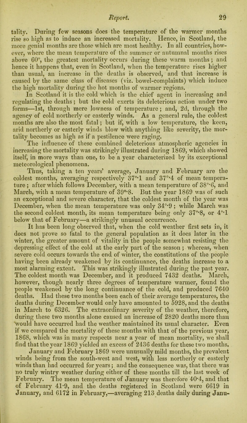 tality. Daring few seasons does the temperature of the warmer months rise so high as to induce an increased mortality. Hence, in Scotland, the more genial months are those which are most healthy. In all countries, how- ever, where the mean temperature of the summer or autumnal months rises above 60°, the greatest mortality occurs during these warm months; and hence it happens that, even in Scotland, when the temperature rises higher than usual, an increase in the deaths is observed, and that increase is caused by the same class of diseases (viz. bowel-complaints) which induce the high mortality during the hot months of warmer regions. In Scotland it is the cold which is the chief a^ent in increasing and regulating the deaths ; but the cold exerts its deleterious action under two forms—1st, through mere lowness of temperature ; and, 2d, through the agency of cold northerly or easterly winds. As a general rule, the coldest months are also the most fatal ; but if, with a low temperature, the keen, arid northerly or easterly winds blow with anything like severity, the mor- tality becomes as high as if a pestilence were raging. The influence of these combined deleterious atmospheric agencies in increasing the mortality was strikingly illustrated during 1869, which showed itself, in more ways than one, to be a year characterized by its exceptional meteorological phenomena. Thus, taking a ten years’ average, January and February are the coldest months, averaging respectively 37°T and 370i4 of mean tempera- ture ; after which follows December, with a mean temperature of 38°*6, and March, with a mean temperature of 390,8. But the year 1869 was of such an exceptional and severe character, that the coldest month of the year was December, when the mean temperature was only 34°*9 ; while March was the second coldest month, its mean temperature being only 37°*8, or 4°*1 below that of February—a strikingly unusual occurrence. It has been long observed that, when the cold weather first sets in, it does not prove so fatal to the general population as it does later in the winter, the greater amount of vitality in the people somewhat resisting the depressing effect of the cold at the early part of the season ; whereas, when severe cold occurs towards the end of winter, the constitutions of the people having been already weakened by its continuance, the deaths increase to a most alarming extent. This was strikingly illustrated during the past year. The coldest month was December, and it produced 7432 deaths. March, however, though nearly three degrees of temperature warmer, found the people -weakened by the long continuance of the cold, and produced 7640 deaths. Had these two months been each of their average temperatures, the deaths during December -would only have amounted to 5928, and the deaths in March to 6326. The extraordinary severity of the weather, therefore, during these two months alone caused an increase of 2820 deaths more than would have occurred had the weather maintained its usual character. Even if we compared the mortality of these months with that of the previous year, 1868, which was in many respects near a year of mean mortality, we shall find that the year 1869 yielded an excess of 2436 deaths for these two months. January and February 1869 were unusually mild months, the prevalent winds being from the south-west and west, with less northerly or easterly winds than had occurred for years; and the consequence was, that there was no truly wintry weather during either of these months till the last week of February. The mean temperature of January was therefore 40*4, and that of February 41*9, and the deaths registered in Scotland were 6619 in January, and 6172 in February,—averaging 213 deaths daily during Janu-