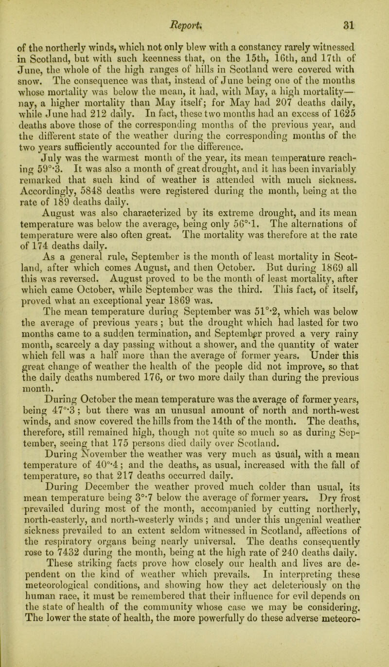 of the northerly winds, which not only blew with a constancy rarely witnessed in Scotland, but with such keenness that, on the 15th, 16th, and 17th of June, the whole of the high ranges of hills in Scotland were covered with snow. The consequence was that, instead of June being one of the months whose mortality was below the mean, it had, with May, a high mortality— nay, a higher mortality than May itself; for May had 207 deaths daily, while June had 212 daily. In fact, these two months had an excess of 1625 deaths above those of the corresponding months of the previous year, and the different state of the weather during the corresponding months of the two years sufficiently accounted for the difference. July was the warmest month of the year, its mean temperature reach- ing 590,3. It was also a month of great drought, and it has been invariably remarked that such kind of weather is attended with much sickness. Accordingly, 5848 deaths were registered during the month, being at the rate of 189 deaths daily. August was also characterized by its extreme drought, and its mean temperature was below the average, being only 56°*1. The alternations of temperature were also often great. The mortality was therefore at the rate of 174 deaths daily. As a general rule, September is the month of least mortality in Scot- land, after which comes August, and then October. But during 1869 all this was reversed. August proved to be the month of least mortality, after which came October, while September was the third. This fact, of itself, proved what an exceptional year 1869 was. The mean temperature during September was 51°*2, which was below the average of previous years ; but the drought which had lasted for two months came to a sudden termination, and September proved a very rainy month, scarcely a day passing without a shower, and the quantity of water which fell was a half more than the average of former years. Under this great change of weather the health of the people did not improve, so that the daily deaths numbered 176, or two more daily than during the previous month. During October the mean temperature was the average of former years, being 470,3 ; but there was an unusual amount of north and north-west winds, and snow covered the hills from the 14th of the month. The deaths, therefore, still remained high, though not quite so much so as during Sep- tember, seeing that 175 persons died daily over Scotland. During November the weather was very much as usual, with a mean temperature of 40o,4; and the deaths, as usual, increased with the fall of temperature, so that 217 deaths occurred daily. During December the weather proved much colder than usual, its mean temperature being 30,7 below' the average of former years. Dry frost prevailed during most of the month, accompanied by cutting northerly, north-easterly, and north-westerly winds; and under this ungenial weather sickness prevailed to an extent seldom witnessed in Scotland, affections of the respiratory organs being nearly universal. The deaths consequently rose to 7432 during the month, being at the high rate of 240 deaths daily. These striking facts prove how closely our health and lives are de- pendent on the kind of weather which prevails. In interpreting these meteorological conditions, and showing how they act deleteriously on the human race, it must be remembered that their influence for evil depends on the state of health of the community whose case we may be considering. The lower the state of health, the more powerfully do these adverse meteoro-
