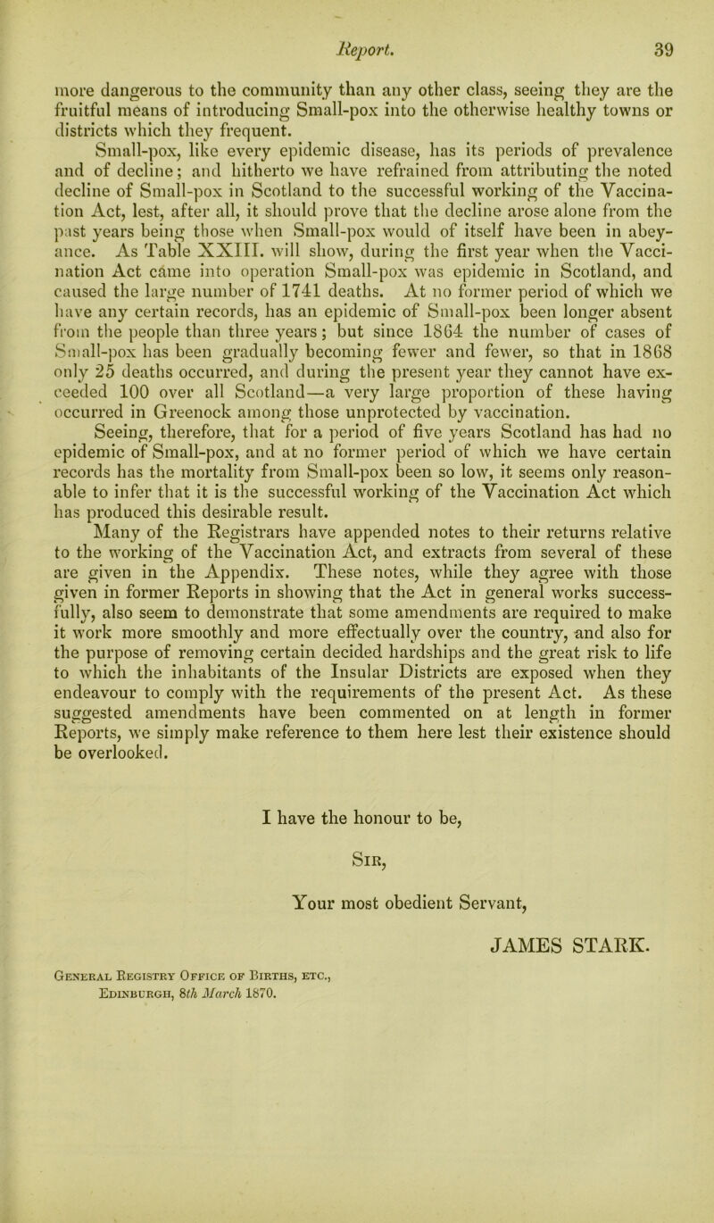 more dangerous to the community than any other class, seeing they are the fruitful means of introducing Small-pox into the otherwise healthy towns or districts which they frequent. Small-pox, like every epidemic disease, has its periods of prevalence and of decline; and hitherto we have refrained from attributing the noted decline of Small-pox in Scotland to the successful working of the Vaccina- tion Act, lest, after all, it should prove that the decline arose alone from the past years being those when Small-pox would of itself have been in abey- ance. As Table XXIII. will show, during the first year when the Vacci- nation Act came into operation Small-pox was epidemic in Scotland, and caused the large number of 1741 deaths. At no former period of which we have any certain records, has an epidemic of Small-pox been longer absent from the people than three years; but since 1864 the number of cases of Small-pox has been gradually becoming fewer and fewer, so that in 1868 only 25 deaths occurred, and during the present year they cannot have ex- ceeded 100 over all Scotland—a very large proportion of these having occurred in Greenock among those unprotected by vaccination. Seeing, therefore, that for a period of five years Scotland has had no epidemic of Small-pox, and at no former period of which we have certain records has the mortality from Small-pox been so low, it seems only reason- able to infer that it is the successful working of the Vaccination Act which has produced this desirable result. Many of the Registrars have appended notes to their returns relative to the working of the Vaccination Act, and extracts from several of these are given in the Appendix. These notes, while they agree with those given in former Reports in showing that the Act in general works success- fully, also seem to demonstrate that some amendments are required to make it work more smoothly and more effectually over the country, and also for the purpose of removing certain decided hardships and the great risk to life to which the inhabitants of the Insular Districts are exposed when they endeavour to comply with the requirements of the present Act. As these suggested amendments have been commented on at length in former Reports, we simply make reference to them here lest their existence should be overlooked. I have the honour to be, Sir, Your most obedient Servant, JAMES STARK. General Registry Office of Births, etc., Edinburgh, 8th March 1870.