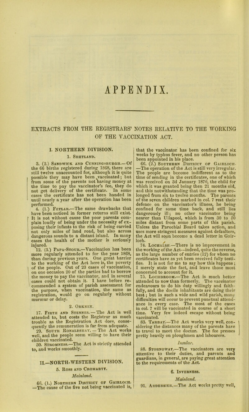 APPENDIX EXTRACTS FROM THE REGISTRARS’ NOTES RELATIVE TO THE WORKING OF THE VACCINATION ACT. I. NORTHERN DIVISION. 1. Shetland. 3. (2.) Sandwick and Cunningsburgh.—Of the G6 births registered during 18G8, there are still twelve unaccounted for, although it is quite possible they may have been Lvaccinated; but from some of the parents not having money at the time to pay the vaccinator’s fee, they do not get delivery of the certificate. In some cases the certificate has not been handed in until nearly a year after the operation has been performed. 4. (1.) Fetlar.—The same drawbacks that have been noticed in former returns still exist. It is not without cause the poor parents com- plain loudly of being under the necessity of ex- posing their infants to the risk of being carried not only miles of land road, but also across dangerous sounds to a distant island. In many cases the health of the mother is seriously injured. 12. (3.) Papa-Stour.—Vaccination has been more regularly attended to for the year 18G8, than during previous years. One great barrier to the working of the Act here is, the poverty of the people. Out of 23 cases of vaccination, on one occasion 20 of the parties had to borrow the money to pay the vaccinator, and in several cases could not obtain it. I have before re- commended a system of parish assessment for the purpose, when vaccination, the same as registration, would go on regularly without murmur or delay. 2. Orkney. 17. Firth and Stennes. — The Act is well attended to, but costs the Registrar as much trouble as the Registration Act does, conse- quently the remuneration is far from adequate. 29. South Ronaldsiiay. — The Act works well, and the people seem willing to have their children vaccinated. 30. Stromness.—The Act is strictly attended to, and works smoothly. II.—NORTH-WESTERN DIVISION. 5. Ross and Cromarty. Mainland. 6fi. (1.) Northern District of Gairloch. —The cause of the five not being vaccinated is, that the vaccinator has been confined for six weeks by typhus fever, and no other person has been appointed in his place. G6. (2.) Southern District of Gairloch- —The operation of the Act is still very irregular. The people are become indifferent as to the time of sending in the certificates, one of which was received on 3d January 1870, the child for which it was granted being then 21 months old, and this notwithstanding that the time was pro- longed from six to twelve months. The parents of the seven children marked in col. 7 rest their defence on the vaccinator’s illness, he being confined for some time back, and still lies dangerously ill; no other vaccinator being nearer than Ullapool, which is from 30 to 50 miles distant from some parts of this parish. Unless the Parochial Board takes action, and uses more stringent measures against defaulters, the Act will soon become a dead letter in Gair- loch. / 74. Lochalsit.—There is no improvement in the working of the Act—indeed, quite the reverse, as the large number of entries (12) for whom no certificates have as yet been received fully testi- fies. It is not for me to say how this happens ; I merely state the fact, and leave those most concerned to account for it. 75. LocnBROOM.—The Act is much better attended to now than formerly. The vaccinator endeavours to do his duty willingly and faith- fully, and the docile inhabitants are doing their best; but in such a wide and wild parish, many difficulties will occur to prevent punctual attend- ance in every case. The most of the cases in col. 7 will be vaccinated in course of a short time. Very few indeed escape without being vaccinated. 83. Tarbat.—The Act works very well, con- sidering the distances many of the parents have to travel to meet the doctor. The fee presses pretty heavily on ploughmen and labourers. Insular. 88. Stornoway.—The vaccinators are very attentive to their duties, and parents and guardians, in general, are paying great attention to the requirements of the Act. 6. Inverness. Mainland. 91. Ardersier,—The Act works pretty well,