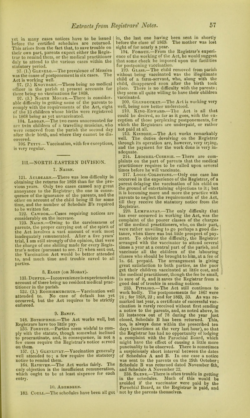 yet in many cases notices have to be issued before the certified schedules are returned. This arises from the fact that, to save trouble on their own part, parents expect either the Regis- trar to remind them, or the medical practitioner duly to attend to the various cases within the statutory period. 97. (1.) Gleselg.—The prevalence of Measles was the cause of postponement in six cases. The Act is working well. 97. (2.) Knoydart.—There being no medical officer in the parish at present accounts for there being no vaccinations for 1868. 97. (3.) North Morar.—There is consider- able difficulty in getting some of the parents to comply with the requirements of the Act, eight of the 13 children whose births were registered in 1868 being as yet unvaccinated. 104. Laggan.—The two cases unaccounted for are twin children of a travelling musician, who were removed from the parish the second day after their birth, aud where they cannot be dis- covered. 106. Petty.—Vaccination, with few exceptions, is very regular. 111.—NORTH-EASTERN DIVISION. 7. Nairn. 121. Auldearn.—There was less difficulty in obtaining the returns for 1868 than for the pre- vious years. Only two cases caused any great annoyance to the Registrar; the one in conse- quence of the ignorance of the parents, and the other on account of the child being ill for some time, aud the number of Schedule B’s required to be written for. 122. Cawdor.—Cases requiring notices are considerably on the increase. 123. Nairn.—Owing to the carelessness of parents, the proper carrying out of the spirit of the Act involves a vast amount of work most inadequately remunerated. After a live years’ trial, 1 am still strongly of the opinion, that were the charge of one shilling made for every Regis- trar’s notice (pursuant to sec. 17) when sent out, the Vaccination Act would be better attended to, and much time and trouble saved to all parties. 8. Elgin (or Moray). 131. Duffus.—Inconvenience is experienced on account of there being no resident medical prac - titioner in the parish. 132. (2.) Rothiemurchus.—Vaccination well attended to. No case of default has yet occurred, but the Act requires to be strictly enforced. 9. Banff. 148. Botripiinie.—The Act works well, but Registrars have too little pay. 153. Fordyce.—Parties seem wishful to com- ply with the statute, though somewhat inclined to procrastinate, and, in consequence, in not a few cases require the Registrar’s notice served on them. 157. (1.) Glenlivat.—Vaccination generally well attended to ; a few require the statutory notice to remind them. 164. Rathven.—The Act works fairly. The only objection is the insufficient remuneration, which ought to be at least sixpence for each entry. 10. Aberdeen. 182. Coull,—The schedules have been all got in, the last one having been sent in shortly before the close of 1869. The mother was lost sight of for nearly a year. 194. Forgue.—From the Registrar’s experi- ence of the working of the Act, he would suggest that some check be imposed upon the facilities for postponing vaccination. 199. Glass.—The child removed from parish without being vaccinated was the illegitimate child of a farm-servant, who, along with the child, disappeared soon after the birth took place. There is no difficulty with the parents; they seem all quite willing to have their children vaccinated. 200. Glen bucket.—The Act is working very well, being now better understood. 210. King-Ed ward.—The Act is all that could be desired, so far as it goes, with the ex- ception of those perplexing postponements, for which the Registrars are underpaid, or rather not paid at all. 213. Kintore.—The Act works remarkably well. The duties devolving on the Registrar through its operation are, however, very trying, and the payment for the work done is very in- adequate. 214. Leochel-Cushnie. — There are com- plaints on the part of parents that the medical practitioner requires to be called upon several times before he will vaccinate. 217. Logie-Coldstone.—Only one case has occurred in the experience of the Registrar, of a parent delaying the vaccination of his child on the ground of entertaining objections to it; but it is becoming more and more the practice with parents to neglect the requirements of the Act, till they receive the statutory notice from the Registrar. 220. Lumphanan.—The only difficulty that has ever occurred in working the Act, was the complaint of the poorer classes of the charges of the medical practitioners, who, on their part,« were rather unwilling to go perhaps a good dis- tance, when there was but little prospect of pay- ment. To obviate the difficulty, the Registrar arranged with the vaccinator to attend several times a year at a central part of the parish, and vaccinate all the children of the labouring classes who should be brought to him, at a fee of Is. 6d. prepaid. The arrangement is giving great satisfaction to both parties, as the poor get their children vaccinated at little cost, and the medical practitioner, though the fee be small, is sure of it, and it saves the Registrar from a good deal of trouble in sending notices. 233. Pitsligo.—The Act still continues to work badly. The postponements for 1867 were 24 ; for 1868, 22 ; and for 1869, 33. As was re- marked last year, a certificate of successful vac- cination is rarely received without first sending a notice to the parents, and, as noted above, in 33 instances out of 78 during the year just closed, Schedule B has been returned. This, too, is always done within the prescribed ten days (sometimes at the very last hour), so that the Registrar has had no opportunity of lodging a complaint with the Parochial Board, which might have the effect of causing a little more punctuality to be observed. There is sometimes a suspiciously short interval between the dates of Schedules A and B. In one case a notice was sent to the parents on the 29th October; Schedule B was returned dated November 6th, and Schedule A November 22. 238. Skene.—There is often trouble in getting in the schedules. Much of this would be avoided if the vaccinator were paid by the Parochial Board, as the Registrar is paid, and not by the parents themselves.