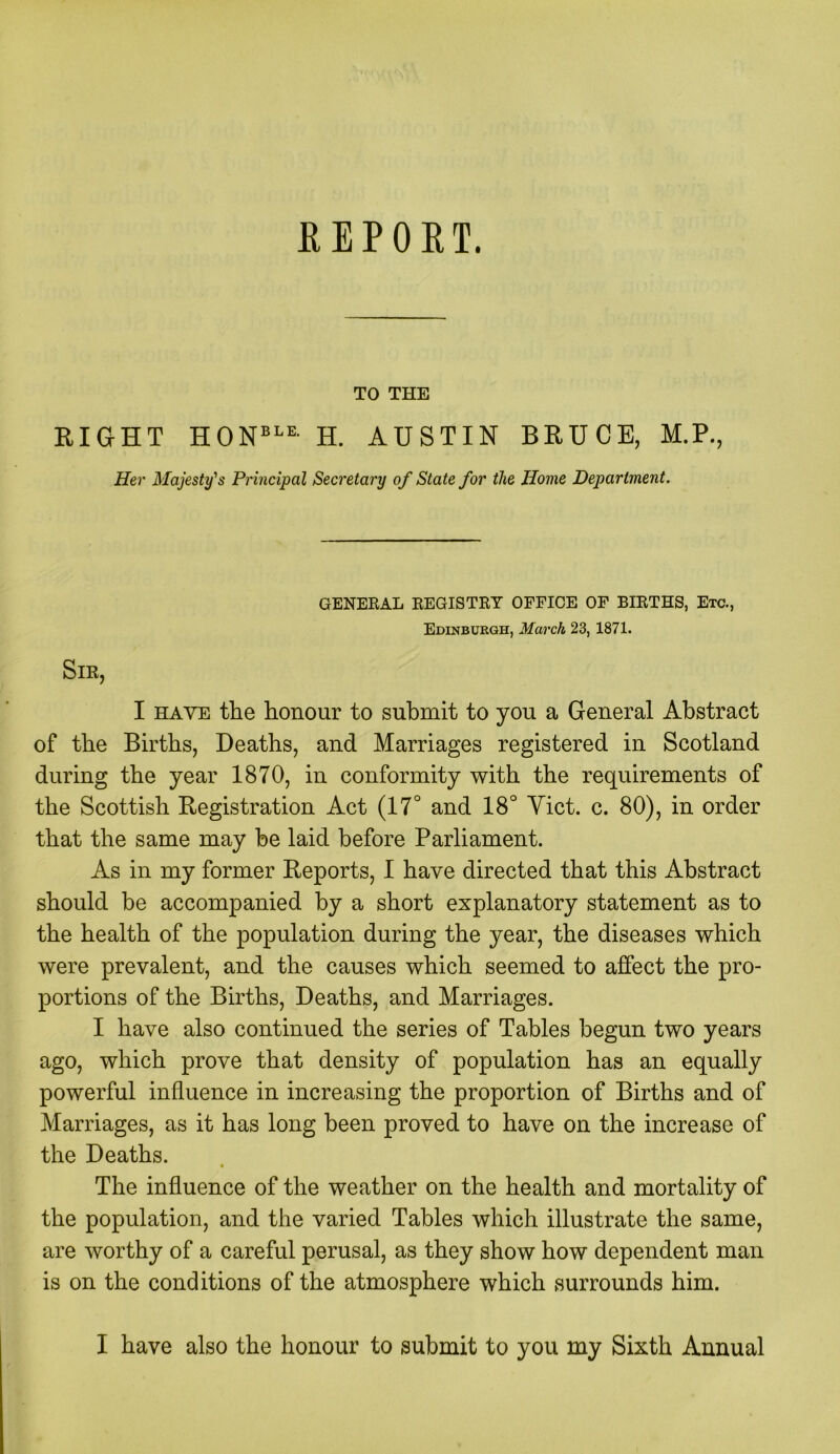 REPORT. TO THE RIGHT HONBLE- H. AUSTIN BRUCE, M.P., Her Majesty's Principal Secretary of State for the Home Department. GENERAL REGISTRY OFFICE OF BIRTHS, Etc., Edinburgh, March 23, 1871. Sir, I have the honour to submit to you a General Abstract of the Births, Deaths, and Marriages registered in Scotland during the year 1870, in conformity with the requirements of the Scottish Registration Act (17° and 18° Yict. c. 80), in order that the same may be laid before Parliament. As in my former Reports, I have directed that this Abstract should be accompanied by a short explanatory statement as to the health of the population during the year, the diseases which were prevalent, and the causes which seemed to affect the pro- portions of the Births, Deaths, and Marriages. I have also continued the series of Tables begun two years ago, which prove that density of population has an equally powerful influence in increasing the proportion of Births and of Marriages, as it has long been proved to have on the increase of the Deaths. The influence of the weather on the health and mortality of the population, and the varied Tables which illustrate the same, are worthy of a careful perusal, as they show how dependent man is on the conditions of the atmosphere which surrounds him. I have also the honour to submit to you my Sixth Annual