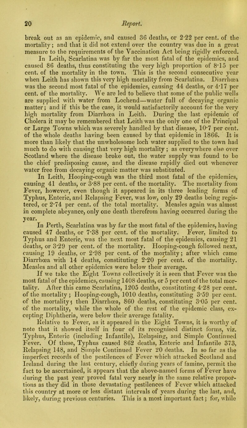 break out as an epidemic, and caused 36 deaths, or 222 per cent, of the mortality; and that it did not extend over the country was due in a great measure to the requirements of the Vaccination Act being rigidly enforced. In Leith, Scarlatina was by far the most fatal of the epidemics, and caused 86 deaths, thus constituting the very high proportion of 8*15 per cent, of the mortality in the town. This is the second consecutive year when Leith has shown this very high mortality from Scarlatina. Diarrhoea was the second most fatal of the epidemics, causing 44 deaths, or 4T7 per cent, of the mortality. We are led to believe that some of the public wells are supplied with water from Lochend—water full of decaying organic matter; and if this be the case, it would satisfactorily account for the very high mortality from Diarrhoea in Leith. During the last epidemic of Cholera it may be remembered that Leith was the only one of the Principal or Large Towns which was severely handled by that disease, 10’7 per cent, of the whole deaths having been caused by that epidemic in 1866. It is more than likely that the unwholesome loch water supplied to the town had much to do with causing that very high mortality ; as everywhere else over Scotland where the disease broke out, the water supply was found to be the chief predisposing cause, and the disease rapidly died out whenever water free from decaying organic matter was substituted. In Leith, Hooping-cough was the third most fatal of the epidemics, causing 41 deaths, or 3*88 per cent, of the mortality. The mortality from Fever, however, even though it appeared in its three leading forms of Typhus, Enteric, and Relapsing Fever, was low, only 29 deaths being regis- tered, or 2-74 per cent, of the total mortality. Measles again was almost in complete abeyance, only one death therefrom having occurred during the year. In Perth, Scarlatina was by far the most fatal of the epidemics, having caused 47 deaths, or 7*38 per cent, of the mortality. Fever, limited to Typhus and Enteric, was the next most fatal of the epidemics, causing 21 deaths, or 3*29 per cent, of the mortality. Hooping-cough followed next, causing 19 deaths, or 2*98 per cent, of the mortality; after which came Diarrhoea with 14 deaths, constituting 2*20 per cent, of the mortality. Measles and all other epidemics were below their average. If we take the Eight Towns collectively it is seen that Fever was the most fatal of the epidemics, causing 1408 deaths, or 5 per cent of the total mor- tality. After this came Scarlatina, 1205 deaths, constituting 4’28 per cent, of the mortality; Hooping-cough, 1010 deaths, constituting 3*59 per cent, of the mortality $ then Diarrhoea, 860 deaths, constituting 3*05 per cent, of the mortality, while the whole of the rest of the epidemic class, ex- cepting Diphtheria, were below their average fatality. Relative to Fever, as it appeared in the Eight Towns, it is worthy of note that it showed itself in four of its recognised distinct forms, viz. Typhus, Enteric (including Infantile), Relapsing, and Simple Continued Fever. Of these, Typhus caused 862 deaths, Enteric and Infantile 373, Relapsing 148, and Simple Continued Fever 20 deaths. In so far as the imperfect records of the pestilences of Fever which attacked Scotland and Ireland during the last century, chiefly during years of famine, permit the fact to be ascertained, it appears that the above-named forms of Fever have during the past year proved fatal very nearly in the same relative propor- tions as they did in those devastating pestilences of Fever which attacked this country at more or less distant intervals of years during the last, and, likely, during previous centuries. This is a most important fact; for, while
