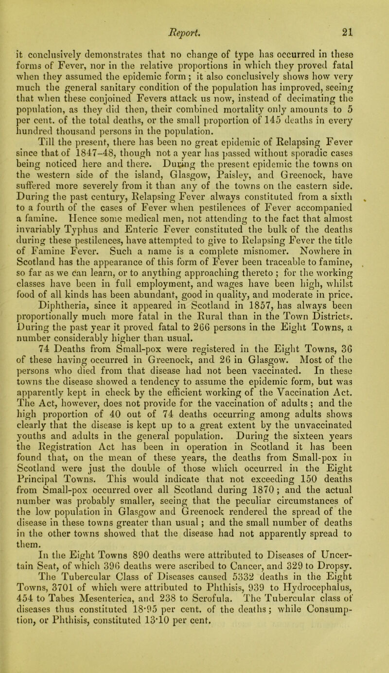 it conclusively demonstrates that no change of type has occurred in these forms of Fever, nor in the relative proportions in which they proved fatal when they assumed the epidemic form; it also conclusively shows how very much the general sanitary condition of the population has improved, seeing that when these conjoined Fevers attack us now, instead of decimating the population, as they did then, their combined mortality only amounts to 5 per cent, of the total deaths, or the small proportion of 145 deaths in every hundred thousand persons in the population. Till the present, there has been no great epidemic of Relapsing Fever since that of 1847-48, though not a year has passed without sporadic cases being noticed here and there. During the present epidemic the towns on the western side of the island, Glasgow, Paisley, and Greenock, have suffered more severely from it than any of the towns on the eastern side. During the past century, Relapsing Fever always constituted from a sixth to a fourth of the cases of Fever when pestilences of Fever accompanied a famine. Hence some medical men, not attending to the fact that almost invariably Typhus and Enteric Fever constituted the bulk of the deaths during these pestilences, have attempted to give to Relapsing Fever the title of Famine Fever. Such a name is a complete misnomer. Nowhere in Scotland has the appearance of this form of Fever been traceable to famine, so far as we can learn, or to anything approaching thereto ; for the working classes have been in full employment, and w*ages have been high, whilst food of all kinds has been abundant, good in quality, and moderate in price. Diphtheria, since it appeared in Scotland in 1857, has always been proportionally much more fatal in the Rural than in the Town Districts. During the past year it proved fatal to 266 persons in the Eight Towns, a number considerably higher than usual. i/ i j 74 Deaths from Small-pox were registered in the Eight Towms, 36 of these having occurred in Greenock, and 26 in Glasgow'. Most of the persons who died from that disease had not been vaccinated. In these towns the disease showed a tendency to assume the epidemic form, but was apparently kept in check by the efficient working of the Vaccination Act. The Act, however, does not provide for the vaccination of adults ; and the high proportion of 40 out of 74 deaths occurring among adults show’s clearly that the disease is kept up to a great extent by the unvaccinated youths and adults in the general population. During the sixteen years the Registration Act has been in operation in Scotland it has been found that, on the mean of these years, the deaths from Small-pox in Scotland were just the double of those which occurred in the Eight Principal Towns. This would indicate that not exceeding 150 deaths from Small-pox occurred over all Scotland during 1870 ; and the actual number was probably smaller, seeing that the peculiar circumstances of the low population in Glasgow’ and Greenock rendered the spread of the disease in these towns greater than usual ; and the small number of deaths in the other towns showed that the disease had not apparently spread to them. In the Eight Towns 890 deaths were attributed to Diseases of Uncer- tain Seat, of which 396 deaths were ascribed to Cancer, and 329 to Dropsy. The Tubercular Class of Diseases caused 5332 deaths in the Eight Towns, 3701 of which were attributed to Phthisis, 939 to Hydrocephalus, 454 to Tabes Mesenterica, and 238 to Scrofula. The Tubercular class of diseases thus constituted 18*95 per cent, of the deaths; while Consump- tion, or Phthisis, constituted 13*10 per cent.