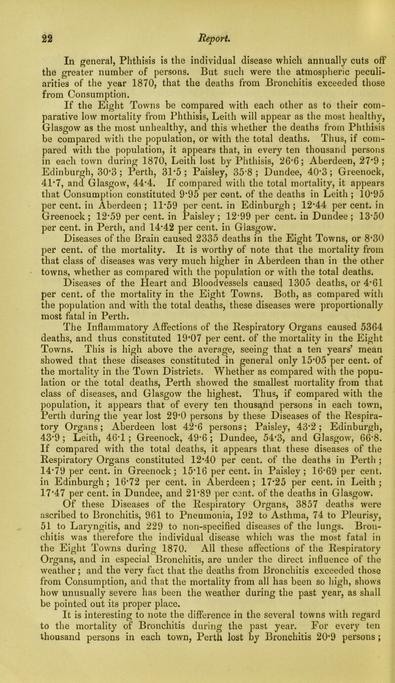 In general, Phthisis is the individual disease which annually cuts off the greater number of persons. But such were the atmospheric peculi- arities of the year 1870, that the deaths from Bronchitis exceeded those from Consumption. If the Eight Towns be compared with each other as to their com- parative low mortality from Phthisis, Leith will appear as the most healthy, Glasgow as the most unhealthy, and this whether the deaths from Phthisis be compared with the population, or with the total deaths. Thus, if com- pared with the population, it appears that, in every ten thousand persons in each town during 1870, Leith lost by Phthisis, 26*6; Aberdeen, 27*9; Edinburgh, 30*3; Perth, 31*5 ; Paisley, 35*8 ; Dundee, 40*3; Greenock, 41*7, and Glasgow, 44*4. If compared with the total mortality, it appears that Consumption constituted 9*95 per cent, of the deaths in Leith ; 10*95 per cent, in Aberdeen ; 11*59 per cent, in Edinburgh ; 12*44 per cent, in Greenock; 12*59 per cent, in Paisley; 12’99 per cent, in Dundee ; 13*50 per cent, in Perth, and 14*42 per cent, in Glasgow. Diseases of the Brain caused 2335 deaths in the Eight Towns, or 8*30 per cent, of the mortality. It is worthy of note that the mortality from that class of diseases was very much higher in Aberdeen than in the other towns, whether as compared with the population or with the total deaths. Diseases of the Heart and Bloodvessels caused 1305 deaths, or 4*61 per cent, of the mortality in the Eight Towns. Both, as compared with the population and with the total deaths, these diseases were proportionally most fatal in Perth. The Inflammatory Affections of the Respiratory Organs caused 5364 deaths, and thus constituted 19*07 per cent, of the mortality in the Eight Towns. This is high above the average, seeing that a ten years’ mean showed that these diseases constituted in general only 15*05 per cent, of the mortality in the Town Districts. Whether as compared with the popu- lation or the total deaths, Perth showed the smallest mortality from that class of diseases, and Glasgow the highest. Thus, if compared with the population, it appears that of every ten thousand persons in each town, Perth during the year lost 29*0 persons by these Diseases of the Respira- tory Organs; Aberdeen lost 42*6 persons; Paisley, 43*2; Edinburgh, 43*9 ; Leith, 46*1; Greenock, 49*6 ; Dundee, 54*3, and Glasgow, 66*8. If compared with the total deaths, it appears that these diseases of the Respiratory Organs constituted 12*40 per cent, of the deaths in Perth ; 14*79 per cent, in Greenock; 15*16 per cent, in Paisley; 16*69 per cent, in Edinburgh; 16*72 per cent, in Aberdeen; 17*25 per cent, in Leith; 17*47 per cent, in Dundee, and 21*89 per cent, of the deaths in Glasgow. Of these Diseases of the Respiratory Organs, 3857 deaths were ascribed to Bronchitis, 961 to Pneumonia, 192 to Asthma, 74 to Pleurisy, 51 to Laryngitis, and 229 to non-specified diseases of the lungs. Bron- chitis was therefore the individual disease which was the most fatal in the Eight Towns during 1870. All these affections of the Respiratory Organs, and in especial Bronchitis, are under the direct influence of the weather; and the verv fact that the deaths from Bronchitis exceeded those from Consumption, and that the mortality from all has been so high, shows how unusually severe has been the weather during the past year, as shall be pointed out its proper place. It is interesting to note the difference in the several towns with regard to the mortality of Bronchitis during the past year. For every ten thousand persons in each town, Perth lost by Bronchitis 20*9 persons ;