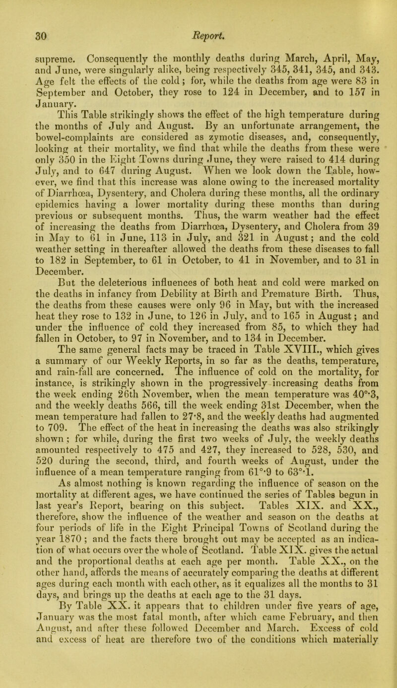 supreme. Consequently the monthly deaths during March, April, May, and June, were singularly alike, being respectively 345, 341, 345, and 343. Age felt the effects of the cold; for, while the deaths from age were 83 in September and October, they rose to 124 in December, and to 157 in January. This Table strikingly shows the effect of the high temperature during the months of July and August. By an unfortunate arrangement, the bowel-complaints are considered as zymotic diseases, and, consequently, looking at their mortality, we find that while the deaths from these were only 350 in the Eight Towns during June, they were raised to 414 during July, and to 647 during August. When we look down the Table, how- ever, we find that this increase was alone owing to the increased mortality of Diarrhoea, Dysentery, and Cholera during these months, all the ordinary epidemics having a lower mortality during these months than during previous or subsequent months. Thus, the warm weather had the effect of increasing the deaths from Diarrhoea, Dysentery, and Cholera from 39 in May to 61 in June, 113 in July, and 321 in August; and the cold weather setting in thereafter allowed the deaths from these diseases to fall to 182 in September, to 61 in October, to 41 in November, and to 31 in December. But the deleterious influences of both heat and cold were marked on the deaths in infancy from Debility at Birth and Premature Birth. Thus, the deaths from these causes were only 96 in May, but with the increased heat they rose to 132 in June, to 126 in July, and to 165 in August; and under the influence of cold they increased from 85, to which they had fallen in October, to 97 in November, and to 134 in December. The same general facts may be traced in Table XVIII., which gives a summary of our Weekly Reports, in so far as the deaths, temperature, and rain-fall are concerned. The influence of cold on the mortality, for instance, is strikingly shown in the progressively increasing deaths from the week ending 26th November, when the mean temperature was 40°*3, and the weekly deaths 566, till the week ending 31st December, when the mean temperature had fallen to 27*8, and the weekly deaths had augmented to 709. The effect of the heat in increasing the deaths was also strikingly shown ; for while, during the first two weeks of July, the weekly deaths amounted respectively to 475 and 427, they increased to 528, 530, and 520 during the second, third, and fourth weeks of August, under the influence of a mean temperature ranging from 61°’9 to 63°*1. As almost nothing is known regarding the influence of season on the mortality at different ages, wre have continued the series of Tables begun in last year’s Report, bearing on this subject. Tables XIX. and XX., therefore, show the influence of the weather and season on the deaths at four periods of life in the Eight Principal Towns of Scotland during the year 1870 ; and the facts there brought out may be accepted as an indica- tion of what occurs over the whole of Scotland. Table XIX. gives the actual and the proportional deaths at each age per month. Table XX., on the other hand, affords the means of accurately comparing the deaths at different ages during each month with each other, as it equalizes all the months to 31 days, and brings up the deaths at each age to the 31 days. By Table XX. it appears that to children under five years of age, January was the most fatal month, after which came February, and then August, and after these followed December and March. Excess of cold and excess of heat are therefore two of the conditions which materially