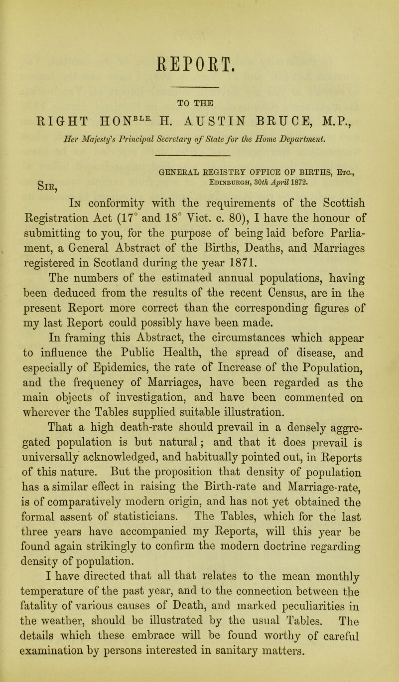 KEPOKT. TO THE RIGHT HONBLE H. AUSTIN BRUCE, M.P., Her Majesty's Principal Secretary of State for the Home Department. GENERAL REGISTRY OFFICE OF BIRTHS, Etc., Edinburgh, 30th April 1872. In conformity with the requirements of the Scottish Registration Act (17° and 18° Yict. c. 80), I have the honour of submitting to you, for the purpose of being laid before Parlia- ment, a General Abstract of the Births, Deaths, and Marriages registered in Scotland during the year 1871. The numbers of the estimated annual populations, having been deduced from the results of the recent Census, are in the present Report more correct than the corresponding figures of my last Report could possibly have been made. In framing this Abstract, the circumstances which appear to influence the Public Health, the spread of disease, and especially of Epidemics, the rate of Increase of the Population, and the frequency of Marriages, have been regarded as the main objects of investigation, and have been commented on wherever the Tables supplied suitable illustration. That a high death-rate should prevail in a densely aggre- gated population is hut natural; and that it does prevail is universally acknowledged, and habitually pointed out, in Reports of this nature. But the proposition that density of population has a similar effect in raising the Birth-rate and Marriage-rate, is of comparatively modern origin, and has not yet obtained the formal assent of statisticians. The Tables, which for the last three years have accompanied my Reports, will this year he found again strikingly to confirm the modern doctrine regarding density of population. I have directed that all that relates to the mean monthly temperature of the past year, and to the connection between the fatality of various causes of Death, and marked peculiarities in the weather, should he illustrated by the usual Tables. The details which these embrace will he found worthy of careful examination by persons interested in sanitary matters.