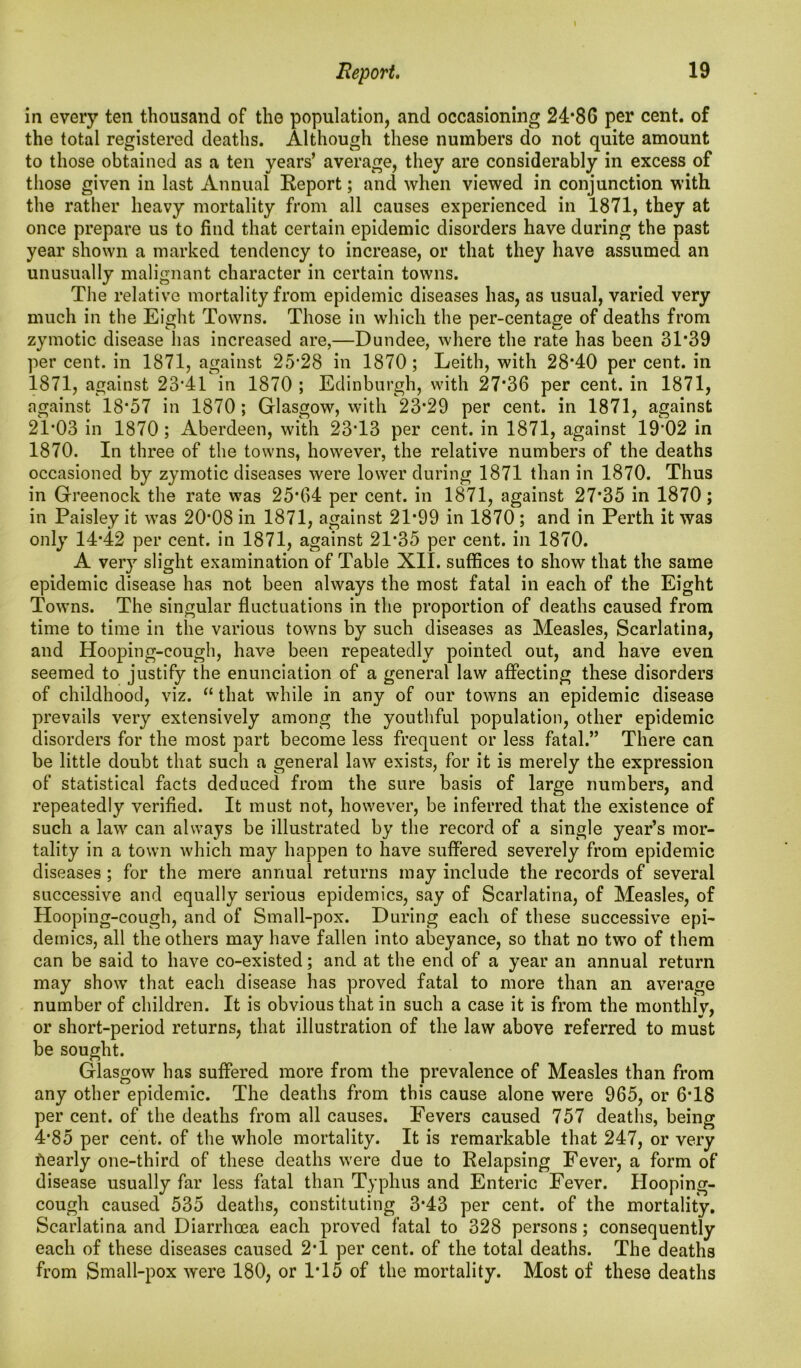 I Report. 19 in every ten thousand of the population, and occasioning 24*86 per cent, of the total registered deaths. Although these numbers do not quite amount to those obtained as a ten years’ average, they are considerably in excess of those given in last Annual Report; and when viewed in conjunction with the rather heavy mortality from all causes experienced in 1871, they at once prepare us to find that certain epidemic disorders have during the past year shown a marked tendency to increase, or that they have assumed an unusually malignant character in certain towns. The relative mortality from epidemic diseases has, as usual, varied very much in the Eight Towns. Those in which the per-centage of deaths from zymotic disease has increased are,—Dundee, where the rate has been 31*39 per cent, in 1871, against 25*28 in 1870; Leith, with 28*40 per cent, in 1871, against 23*41 in 1870 ; Edinburgh, with 27*36 per cent, in 1871, against 18*57 in 1870 ; Glasgow, with 23*29 per cent, in 1871, against 21*03 in 1870; Aberdeen, with 23*13 per cent, in 1871, against 19*02 in 1870. In three of the towns, however, the relative numbers of the deaths occasioned by zymotic diseases were lower during 1871 than in 1870. Thus in Greenock the rate was 25*64 per cent, in 1871, against 27*35 in 1870; in Paisley it was 20*08 in 1871, against 21*99 in 1870 ; and in Perth it was only 14*42 per cent, in 1871, against 21*35 per cent, in 1870. A very slight examination of Table XII. suffices to show that the same epidemic disease has not been always the most fatal in each of the Eight Towns. The singular fluctuations in the proportion of deaths caused from time to time in the various towns by such diseases as Measles, Scarlatina, and Hooping-cough, have been repeatedly pointed out, and have even seemed to justify the enunciation of a general law affecting these disorders of childhood, viz. “ that while in any of our towns an epidemic disease prevails very extensively among the youthful population, other epidemic disorders for the most part become less frequent or less fatal.” There can be little doubt that such a general law exists, for it is merely the expression of statistical facts deduced from the sure basis of large numbers, and repeatedly verified. It must not, however, be inferred that the existence of such a law can always be illustrated by the record of a single year’s mor- tality in a town which may happen to have suffered severely from epidemic diseases ; for the mere annual returns may include the records of several successive and equally serious epidemics, say of Scarlatina, of Measles, of Hooping-cough, and of Small-pox. During each of these successive epi- demics, all the others may have fallen into abeyance, so that no two of them can be said to have co-existed; and at the end of a year an annual return may show that each disease has proved fatal to more than an average number of children. It is obvious that in such a case it is from the monthly, or short-period returns, that illustration of the law above referred to must be sought. Glasgow has suffered more from the prevalence of Measles than from any other epidemic. The deaths from this cause alone were 965, or 6*18 per cent, of the deaths from all causes. Fevers caused 757 deaths, being 4*85 per cent, of the whole mortality. It is remarkable that 247, or very fiearly one-third of these deaths were due to Relapsing Fever, a form of disease usually far less fatal than Typhus and Enteric Fever. Hooping- cough caused 535 deaths, constituting 3*43 per cent, of the mortality. Scarlatina and Diarrhoea each proved fatal to 328 persons; consequently each of these diseases caused 2*1 per cent, of the total deaths. The deaths from Small-pox were 180, or IT5 of the mortality. Most of these deaths