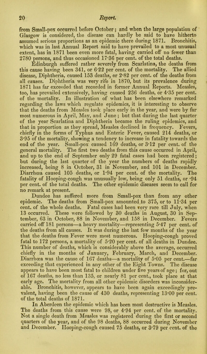 from Small-pox occurred before October; and when the large population of Glasgow is considered, the disease can hardly be said to have hitherto assumed serious proportions as an epidemic there during 1871. Bronchitis, which was in last Annual Report said to have prevailed to a most unusual extent, has in 1871 been even more fatal, having carried off no fewer than 2780 persons, and thus occasioned 17*36 per cent, of the total deaths. Edinburgh suffered rather severely from Scarlatina, the deaths from this cause having been 341, or 6*22 per cent, of the mortality. The allied disease, Diphtheria, caused 153 deaths, or 2*82 per cent, of the deaths from all causes. Diphtheria was very rife in 1870, but its prevalence during 1871 has far exceeded that recorded in former Annual Reports. Measles, too, has prevailed extensively, having caused 236 deaths, or 4*35 per cent, of the mortality. In illustration of what has been elsewhere remarked regarding the laws which regulate epidemics, it is interesting to observe that the deaths from Measles took place early in the year, and were by far most numerous in April, May, and June ; but that during the last quarter of the year Scarlatina and Diphtheria became the ruling epidemics, and that in proportion as they spread, Measles declined in frequency. Fevers, chiefly in the forms of Typhus and Enteric Fever, caused 214 deaths, or 3*95 of the mortality, showing a tendency to increase in fatality towards the end of the year. Small-pox caused 169 deaths, or 3*12 per cent, of the general mortality. The first two deaths from this cause occurred in April, and up to the end of September only 29 fatal cases had been registered; but during the last quarter of the year the numbers of deaths rapidly increased, being 8 in October, 31 in November, and 101 in December. Diarrhoea caused 105 deaths, or 1*94 per cent, of the mortality. The fatality of Hooping-cough was unusually low, being only 51 deaths, or *94 per cent, of the total deaths. The other epidemic diseases seem to call for no remark at present. Dundee has suffered more from Small-pox than from any other epidemic. The deaths from Small-pox amounted to 375, or to 11*34 per cent, of the whole deaths. Fatal cases had been very rare till July, when 13 occurred. These were followed by 30 deaths in August, 30 in Sep- tember, 63 in October, 88 in November, and 158 in December. Fevers carried off 181 persons—a heavy mortality—representing 5*47 per cent, of the deaths from all causes. It was during the last few months of the year that the deaths from Fever were most numerous. Hooping-cough proved fatal to 172 persons, a mortality of 5*20 per cent, of all deaths in Dundee. This number of deaths, which is considerably above the average, occurred chiefly in the months of January, February, March, and December. Diarrhoea was the cause of 167 deaths—a mortality of 5*05 per cent.—far exceeding that experienced in any other of the Eight Towns. The disease appears to have been most fatal to children under five years of age; for, out of 167 deaths, no less than 135, or nearly 81 per cent., took place at that early age. The mortality from all other epidemic disorders was inconsider- able. Bronchitis, however, appears to have been again exceedingly pre- valent, having been the cause of 430 deaths, representing 13*00 per cent, of the total deaths of 1871. In Aberdeen the epidemic which has been most destructive is Measles. The deaths from this cause were 98, or 4*94 per cent, of the mortality. Not a single death from Measles was registered during the first or second quarters of the year, and of the 98 deaths, 88 occurred during November and December. Hooping-cough caused 75 deaths, or 3*79 per cent, of the