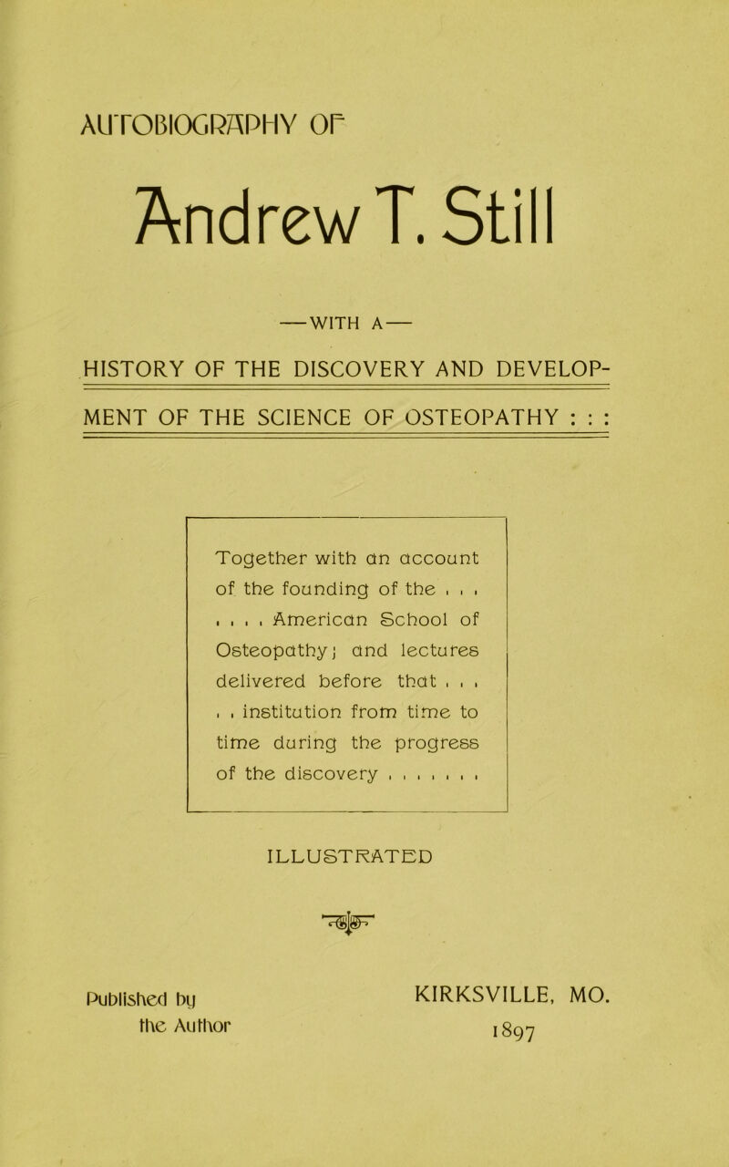 AUTOBIOGRAPHY OP Andrew T. Still HISTORY OF THE DISCOVERY AND DEVELOP- MENT OF THE SCIENCE OF OSTEOPATHY : : : Together with on account of the founding of the , . . . . . . American School of Osteopathy] and lectures delivered before that . . , . . institution from time to time during the progress of the discovery ....... ILLUSTRATED WITH A Published bg the Author KIRKSVILLE, MO. 1897