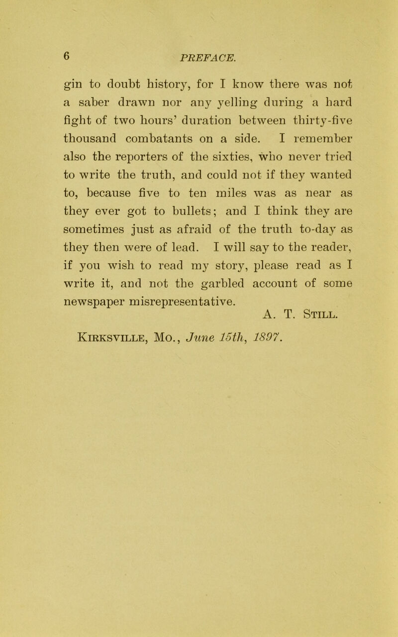 gin to doubt history, for I know there was not a saber drawn nor any yelling during a hard fight of two hours’ duration between thirty-five thousand combatants on a side. I remember also the reporters of the sixties, who never tried to write the truth, and could not if they wanted to, because five to ten miles was as near as they ever got to bullets; and I think they are sometimes just as afraid of the truth to-day as they then were of lead. I will say to the reader, if you wish to read my story, please read as I write it, and not the garbled account of some newspaper misrepresentative. A. T. Still. Kirksville, Mo., June 15th, 1897.