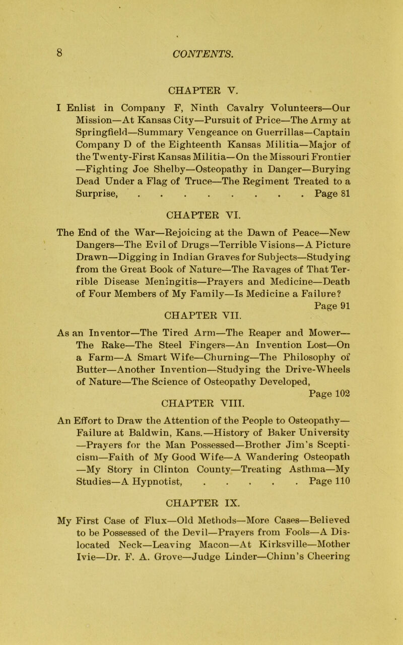 CHAPTER V. I Enlist in Company F, Ninth Cavalry Volunteers—Our Mission—At Kansas City—Pursuit of Price—The Army at Springfield—Summary Vengeance on Guerrillas—Captain Company D of the Eighteenth Kansas Militia—Major of the Twenty-First Kansas Militia—On the Missouri Frontier —Fighting Joe Shelby—Osteopathy in Danger—Burying Dead Under a Flag of Truce—The Regiment Treated to a Surprise, Page 81 CHAPTER VI. The End of the War—Rejoicing at the Dawn of Peace—New Dangers—The Evil of Drugs—Terrible Visions—A Picture Drawn—Digging in Indian Graves for Subjects—Studying from the Great Book of Nature—The Ravages of That Ter- rible Disease Meningitis—Prayers and Medicine—Death of Four Members of My Family—Is Medicine a Failure? Page 91 CHAPTER VII. As an Inventor—The Tired Arm—The Reaper and Mower— The Rake—The Steel Fingers—An Invention Lost—On a Farm—A Smart Wife—Churning—The Philosophy of Butter—Another Invention—Studying the Drive-Wheels of Nature—The Science of Osteopathy Developed, Page 102 CHAPTER VIII. An Effort to Draw the Attention of the People to Osteopathy— Failure at Baldwin, Kans.—History of Baker University —Prayers for the Man Possessed—Brother Jim’s Scepti- cism—Faith of My Good Wife—A Wandering Osteopath —My Story in Clinton County—Treating Asthma—My Studies—A Hypnotist, ..... Page 110 CHAPTER IX. My First Case of Flux—Old Methods—More Cases—Believed to be Possessed of the Devil—Prayers from Fools—A Dis- located Neck—Leaving Macon—At Kirksville—Mother Ivie—Dr. F. A. Grove—Judge Linder—Chinn’s Cheering