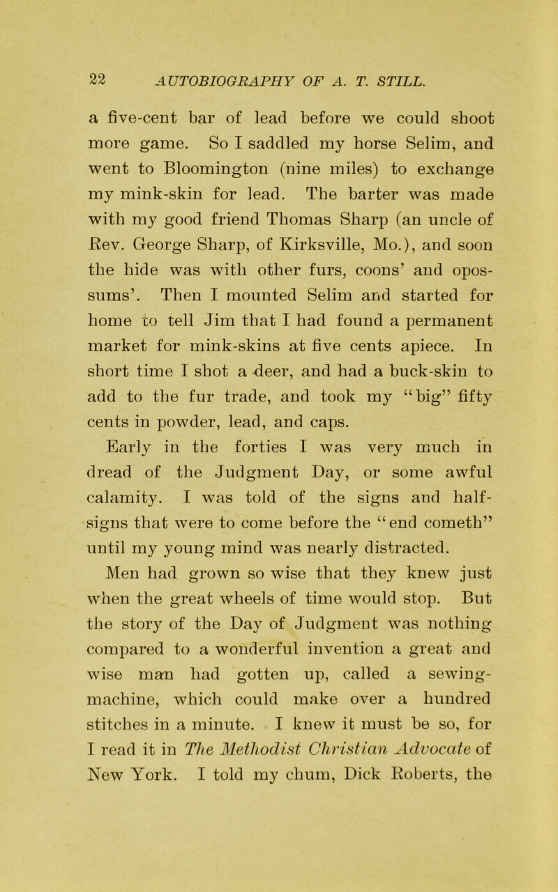 a five-cent bar of lead before we could shoot more game. So I saddled my horse Selim, and went to Bloomington (nine miles) to exchange my mink-skin for lead. The barter was made with my good friend Thomas Sharp (an uncle of Bev. George Sharp, of Kirksville, Mo.), and soon the hide was with other furs, coons1 and opos- sums’. Then I mounted Selim and started for home to tell Jim that I had found a permanent market for mink-skins at five cents apiece. In short time I shot a deer, and had a buck-skin to add to the fur trade, and took my “big” fifty cents in powder, lead, and caps. Early in the forties I was very much in dread of the Judgment Day, or some awful calamity. I was told of the signs and half- signs that were to come before the “end cometh” until my young mind was nearly distracted. Men had grown so wise that they knew just when the great wheels of time would stop. But the story of the Day of Judgment was nothing compared to a wonderful invention a great and wise man had gotten up, called a sewing- machine, which could make over a hundred stitches in a minute. I knew it must be so, for I read it in The Methodist Christian Advocate of New York. I told my chum, Dick Koberts, the