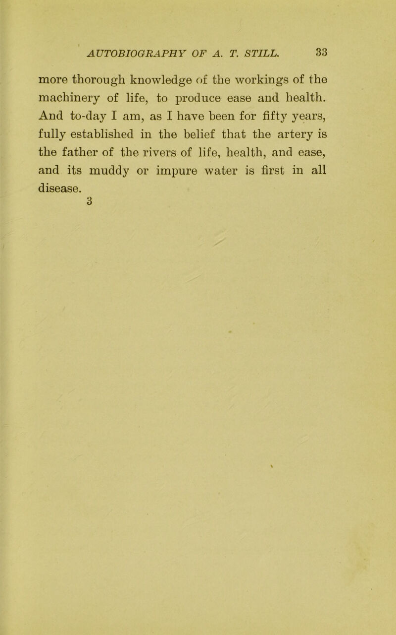 more thorough knowledge of the workings of the machinery of life, to produce ease and health. And to-day I am, as I have been for fifty years, fully established in the belief that the artery is the father of the rivers of life, health, and ease, and its muddy or impure water is first in all disease. 3