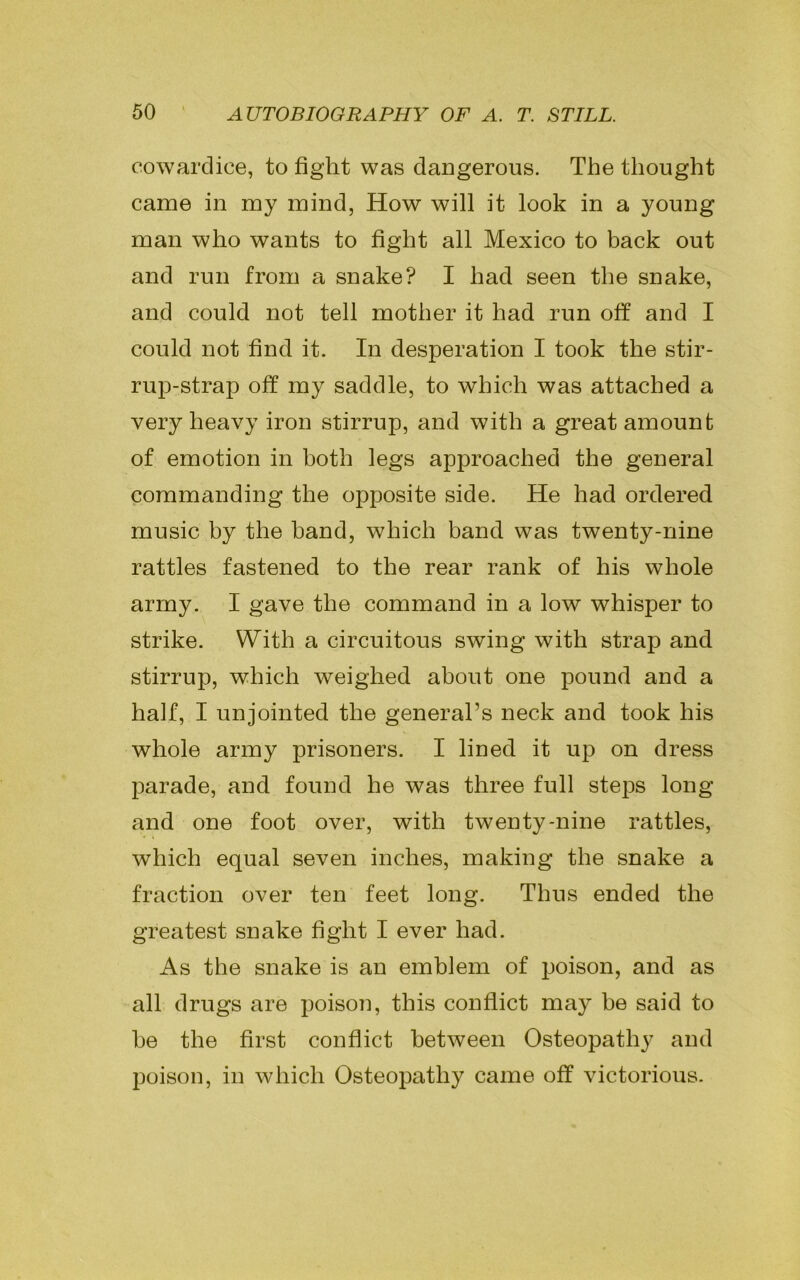 cowardice, to fight was dangerous. The thought came in my mind, How will it look in a young man who wants to fight all Mexico to back out and run from a snake? I had seen the snake, and could not tell mother it had run off and I could not find it. In desperation I took the stir- rup-strap off my saddle, to which was attached a very heavy iron stirrup, and with a great amount of emotion in both legs approached the general commanding the opposite side. He had ordered music by the band, which band was twenty-nine rattles fastened to the rear rank of his whole army. I gave the command in a low whisper to strike. With a circuitous swing with strap and stirrup, which weighed about one pound and a half, I unjointed the general’s neck and took his whole army prisoners. I lined it up on dress parade, and found he was three full steps long and one foot over, with twenty-nine rattles, which equal seven inches, making the snake a fraction over ten feet long. Thus ended the greatest snake fight I ever had. As the snake is an emblem of poison, and as all drugs are poison, this conflict may be said to be the first conflict between Osteopathy and poison, in which Osteopathy came off victorious.