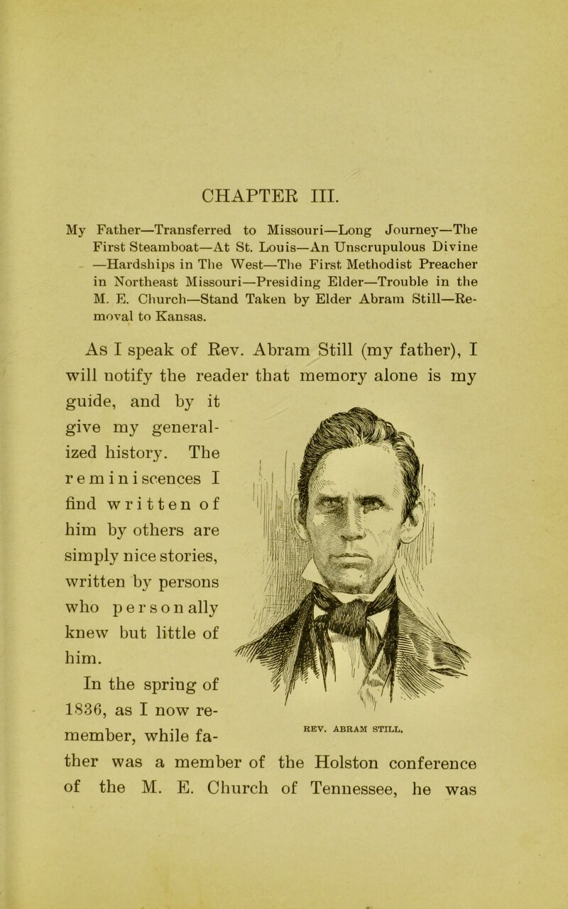 CHAPTER III. My Father—Transferred to Missouri—Long Journey—The First Steamboat—At St. Louis—An Unscrupulous Divine —Hardships in The West—The First Methodist Preacher in Northeast Missouri—Presiding Elder—Trouble in the M. E. Church—Stand Taken by Elder Abram Still—Re- moval to Kansas. As I speak of Rev. Abram Still (my father), I will notify the reader that memory alone is my guide, and by it give my general- ized history. The remini scences I find written of him by others are simply nice stories, written by persons who person ally knew but little of him. In the spring of 1836, as I now re- member, while fa- ther was a member of the Holston conference of the M. E. Church of Tennessee, he was REV. ABRAM STILL.