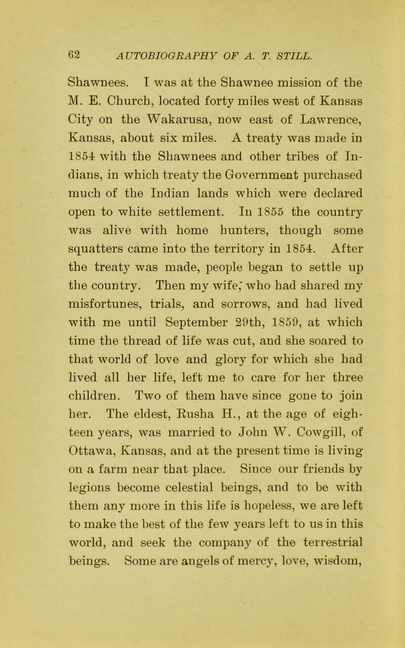 Shawnees. I was at the Shawnee mission of the M. E. Church, located forty miles west of Kansas City on the Wakarusa, now east of Lawrence, Kansas, about six miles. A treaty was made in 1854 with the Shawnees and other tribes of In- dians, in which treaty the Government purchased much of the Indian lands which were declared open to white settlement. In 1855 the country was alive with home hunters, though some squatters came into the territory in 1854. After the treaty was made, people began to settle up the country. Then my wife,* who had shared my misfortunes, trials, and sorrows, and had lived with me until September 29th, 1859, at which time the thread of life was cut, and she soared to that world of love and glory for which she had lived all her life, left me to care for her three children. Two of them have since gone to join her. The eldest, Rusha H., at the age of eigh- teen years, was married to John W. Cowgill, of Ottawa, Kansas, and at the present time is living on a farm near that place. Since our friends by legions become celestial beings, and to be with them any more in this life is hopeless, we are left to make the best of the few years left to us in this world, and seek the company of the terrestrial beings. Some are angels of mercy, love, wisdom,