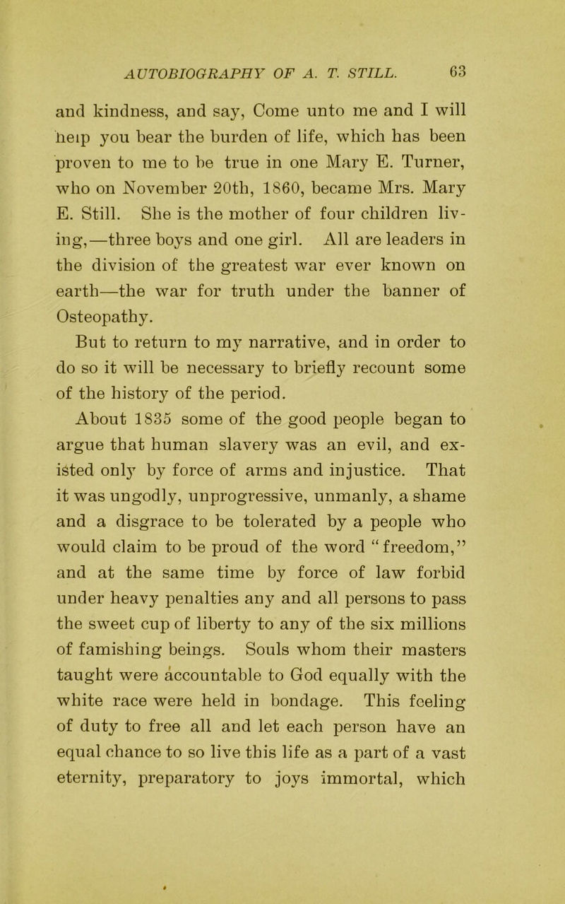 and kindness, and say, Come unto me and I will lieip you bear the burden of life, which has been proven to me to be true in one Mary E. Turner, who on November 20th, 1860, became Mrs. Mary E. Still. She is the mother of four children liv- ing,—three boys and one girl. All are leaders in the division of the greatest war ever known on earth—the war for truth under the banner of Osteopathy. But to return to my narrative, and in order to do so it will be necessary to briefly recount some of the history of the period. About 1835 some of the good people began to argue that human slavery was an evil, and ex- isted only by force of arms and injustice. That it was ungodly, unprogressive, unmanly, a shame and a disgrace to be tolerated by a people who would claim to be proud of the word “freedom,” and at the same time by force of law forbid under heavy penalties any and all persons to pass the sweet cup of liberty to any of the six millions of famishing beings. Souls whom their masters taught were accountable to God equally with the white race were held in bondage. This feeling of duty to free all and let each person have an equal chance to so live this life as a part of a vast eternity, preparatory to joys immortal, which