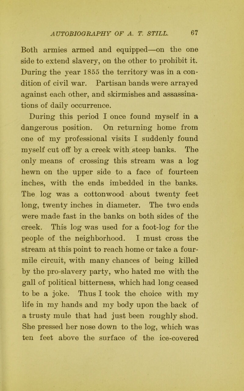 Both armies armed and equipped—on the one side to extend slavery, on the other to prohibit it. During the year 1855 the territory was in a con- dition of civil war. Partisan bands were arrayed against each other, and skirmishes and assassina- tions of daily occurrence. During this period I once found myself in a dangerous position. On returning home from one of my professional visits I suddenly found myself cut off by a creek with steep banks. The only means of crossing this stream was a log hewn on the upper side to a face of fourteen inches, with the ends imbedded in the banks. The log was a cottonwood about twenty feet long, twenty inches in diameter. The two ends were made fast in the banks on both sides of the creek. This log was used for a foot-log for the people of the neighborhood. I must cross the stream at this point to reach home or take a four- mile circuit, with many chances of being killed by the pro-slavery party, who hated me with the gall of political bitterness, which had long ceased to be a joke. Thus I took the choice with my life in my hands and my body upon the back of a trusty mule that had just been roughly shod. She pressed her nose down to the log, which was ten feet above the surface of the ice-covered