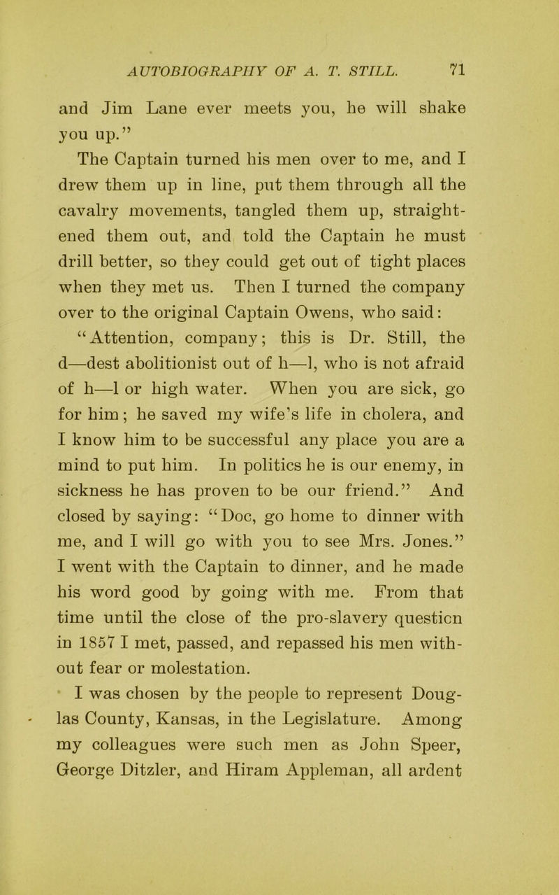 and Jim Lane ever meets you, he will shake you up.” The Captain turned his men over to me, and I drew them up in line, put them through all the cavalry movements, tangled them up, straight- ened them out, and told the Captain he must drill better, so they could get out of tight places when they met us. Then I turned the company over to the original Captain Owens, who said: “Attention, company; this is Dr. Still, the d—dest abolitionist out of li—1, who is not afraid of h—1 or high water. When you are sick, go for him; he saved my wife’s life in cholera, and I know him to be successful any place you are a mind to put him. In politics he is our enemy, in sickness he has proven to be our friend.” And closed by saying: “Doc, go home to dinner with me, and I will go with you to see Mrs. Jones.” I went with the Captain to dinner, and he made his word good by going with me. From that time until the close of the pro-slavery question in 1857 I met, passed, and repassed his men with- out fear or molestation. I was chosen by the people to represent Doug- las County, Kansas, in the Legislature. Among my colleagues were such men as John Speer, George Ditzler, and Hiram Appleman, all ardent