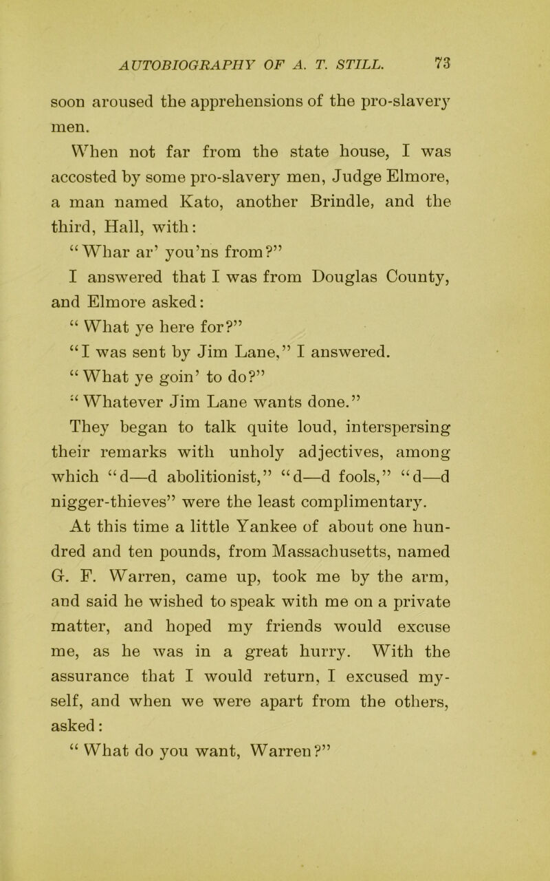 soon aroused the apprehensions of the pro-slavery men. When not far from the state house, I was accosted by some pro-slavery men, Judge Elmore, a man named Kato, another Brindle, and the third, Hall, with: “ Whar ar’ you’ns from?” I answered that I was from Douglas County, and Elmore asked: “ What ye here for?” “I was sent by Jim Lane,” I answered. “What ye goin’ to do?” “Whatever Jim Lane wants done.” They began to talk quite loud, interspersing their remarks with unholy adjectives, among which “d—d abolitionist,” “d—d fools,” “d—d nigger-thieves” were the least complimentary. At this time a little Yankee of about one hun- dred and ten pounds, from Massachusetts, named G. F. Warren, came up, took me by the arm, and said he wished to speak with me on a private matter, and hoped my friends would excuse me, as he was in a great hurry. With the assurance that I would return, I excused my- self, and when we were apart from the others, asked: “ What do you want, Warren?”