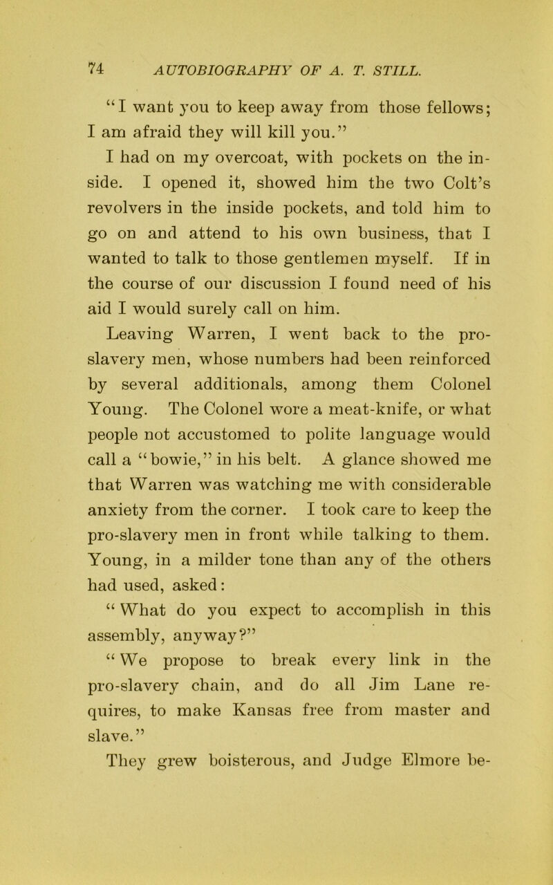 “I want you to keep away from those fellows; I am afraid they will kill you.” I had on my overcoat, with pockets on the in- side. I opened it, showed him the two Colt’s revolvers in the inside pockets, and told him to go on and attend to his own business, that I wanted to talk to those gentlemen myself. If in the course of our discussion I found need of his aid I would surely call on him. Leaving Warren, I went back to the pro- slavery men, whose numbers had been reinforced by several additional, among them Colonel Young. The Colonel wore a meat-knife, or what people not accustomed to polite language would call a “bowie,” in his belt. A glance showed me that Warren was watching me with considerable anxiety from the corner. I took care to keep the pro-slavery men in front while talking to them. Young, in a milder tone than any of the others had used, asked: “ What do you expect to accomplish in this assembly, anyway?” u We propose to break every link in the pro-slavery chain, and do all Jim Lane re- quires, to make Kansas free from master and slave.” They grew boisterous, and Judge Elmore he-