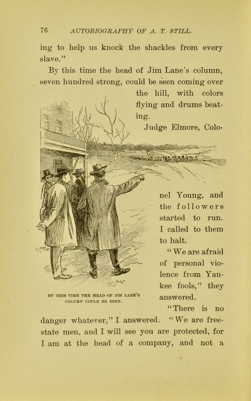 ing to help us knock the shackles from every slave.” By this time the head of Jim Lane’s column, seven hundred strong, could be seen coming over the hill, with colors x ) i \ \| dying and drums beat- ing. \ f, / Judge Elmore, Colo- BY THIS TIME THE HEAD OF JIM LANE S COLUMN COULD BE SEEN. nel Young, and the followers started to run. I called to them to halt. “We are afraid of personal vio- lence from Yan- kee fools,” they answered. “ There is no danger whatever,” I answered. “We are free- state men, and I will see you are protected, for I am at the head of a company, and not a