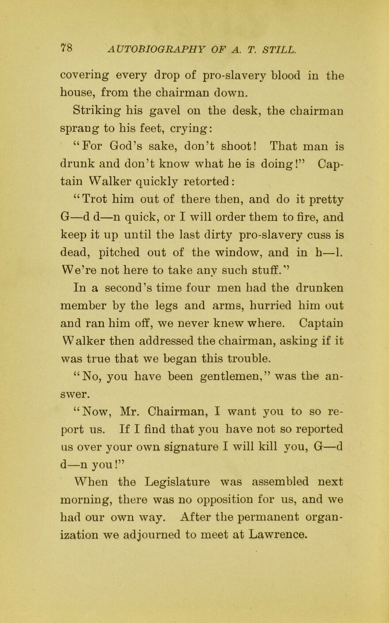 covering every drop of pro-slavery blood in the house, from the chairman down. Striking his gavel on the desk, the chairman sprang to his feet, crying: “For God’s sake, don’t shoot! That man is drunk and don’t know what he is doing!” Cap- tain Walker quickly retorted: “Trot him out of there then, and do it pretty G—d d—n quick, or I will order them to tire, and keep it up until the last dirty pro-slavery cuss is dead, pitched out of the window, and in h—1. We’re not here to take anv such stuff.” In a second’s time four men had the drunken member by the legs and arms, hurried him out and ran him off, we never knew where. Captain Walker then addressed the chairman, asking if it was true that we began this trouble. “No, you have been gentlemen,” was the an- swer. “Now, Mr. Chairman, I want you to so re- port us. If I find that you have not so reported us over your own signature I will kill you, G—d d—n you!” When the Legislature was assembled next morning, there was no opposition for us, and we had our own way. After the permanent organ- ization we ad journed to meet at Lawrence.