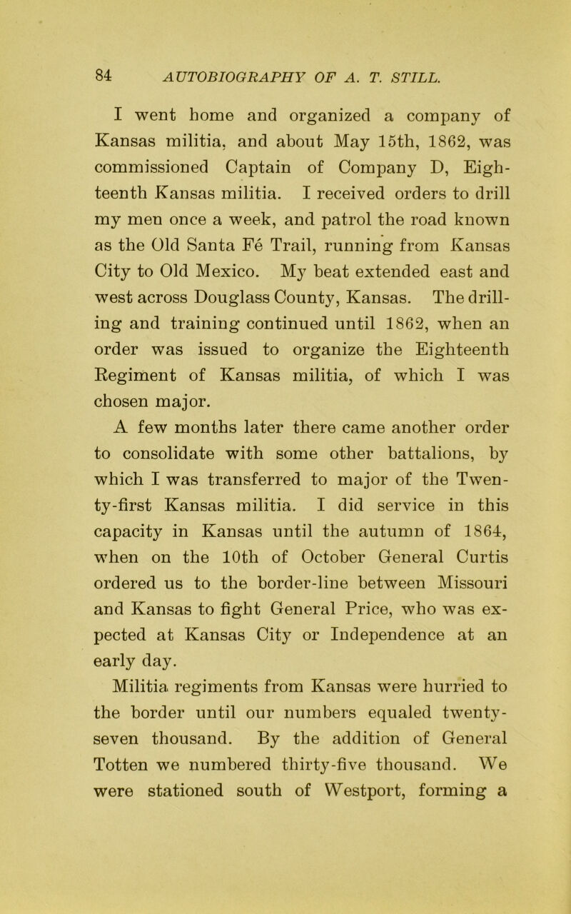 I went home and organized a company of Kansas militia, and about May 15th, 1862, was commissioned Captain of Company D, Eigh- teenth Kansas militia. I received orders to drill my men once a week, and patrol the road known as the Old Santa Fe Trail, running from Kansas City to Old Mexico. My beat extended east and west across Douglass County, Kansas. The drill- ing and training continued until 1862, when an order was issued to organize the Eighteenth Regiment of Kansas militia, of which I was chosen major. A few months later there came another order to consolidate with some other battalions, by which I was transferred to major of the Twen- ty-first Kansas militia. I did service in this capacity in Kansas until the autumn of 1864, when on the 10th of October General Curtis ordered us to the border-line between Missouri and Kansas to fight General Price, who was ex- pected at Kansas City or Independence at an early day. Militia regiments from Kansas were hurried to the border until our numbers equaled twenty- seven thousand. By the addition of General Totten we numbered thirty-five thousand. We were stationed south of Westport, forming a