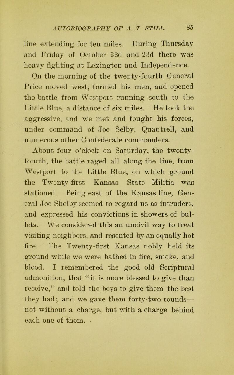 line extending for ten miles. During Thursday and Friday of October 22d and 23d there was heavy fighting at Lexington and Independence. On the morning of the twent}’-fourth General Price moved west, formed his men, and opened the battle from Westport running south to the Little Blue, a distance of six miles. He took the aggressive, and we met and fought his forces, under command of Joe Selby, Quantrell, and numerous other Confederate commanders. About four o’clock on Saturday, the twenty - fourth, the battle raged all along the line, from Westport to the Little Blue, on which ground the Twenty-first Kansas State Militia was stationed. Being east of the Kansas line, Gen- eral Joe Shelby seemed to regard us as intruders, and expressed his convictions in showers of bul- lets. We considered this an uncivil way to treat visiting neighbors, and resented by an equally hot fire. The Twenty-first Kansas nobly held its ground while we were bathed in fire, smoke, and blood. I remembered the good old Scriptural admonition, that “it is more blessed to give than receive,” and told the boys to give them the best they had; and we gave them forty-two rounds— not without a charge, but with a charge behind each one of them. .