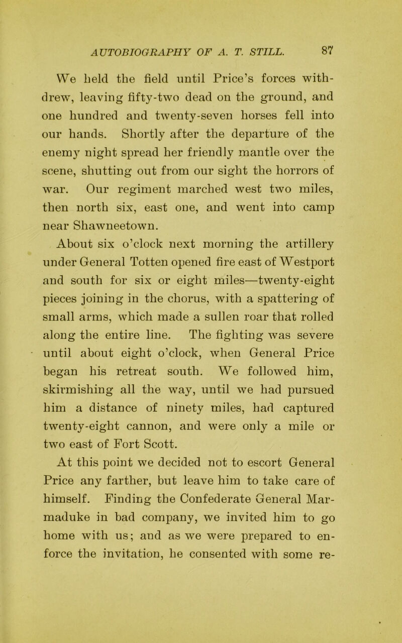 We held the field until Price’s forces with- drew, leaving fifty-two dead on the ground, and one hundred and twenty-seven horses fell into our hands. Shortly after the departure of the enero}7 night spread her friendly mantle over the scene, shutting out from our sight the horrors of war. Our regiment marched west two miles, then north six, east one, and went into camp near Shawneetown. About six o’clock next morning the artillery under General Totten opened fire east of Westport and south for six or eight miles—twenty-eight pieces joining in the chorus, with a spattering of small arms, which made a sullen roar that rolled along the entire line. The fighting was severe until about eight o’clock, when General Price began his retreat south. We followed him, skii’mishing all the way, until we had pursued him a distance of ninety miles, had captured twenty-eight cannon, and were only a mile or two east of Fort Scott. At this point we decided not to escort General Price any farther, but leave him to take care of himself. Finding the Confederate General Mar- maduke in bad company, we invited him to go home with us; and as we were prepared to en- force the invitation, he consented with some re-