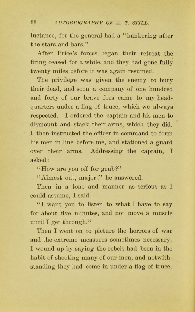 luctance, for the general had a “hankering after the stars and bars.” After Price’s forces began their retreat the firing ceased for a while, and they had gone fully twenty miles before it was again resumed. The privilege was given the enemy to bury their dead, and soon a company of one hundred and forty of our brave foes came to my head- quarters under a flag of truce, which we always respected. I ordered the captain and his men to dismount and stack their arms, which they did. I then instructed the officer in command to form his men in line before me, and stationed a guard over their arms. Addressing the captain, I asked: “How are you off for grub?” “Almost out, major!” he answered. Then in a tone and manner as serious as I could assume, I said : “I want you to listen to what I have to say for about five minutes, and not move a muscle until I get through.” Then I went on to picture the horrors of war and the extreme measures sometimes necessary. I wound up by saying the rebels had been in the habit of shooting many of our men, and notwith- standing they had come in under a flag of truce,