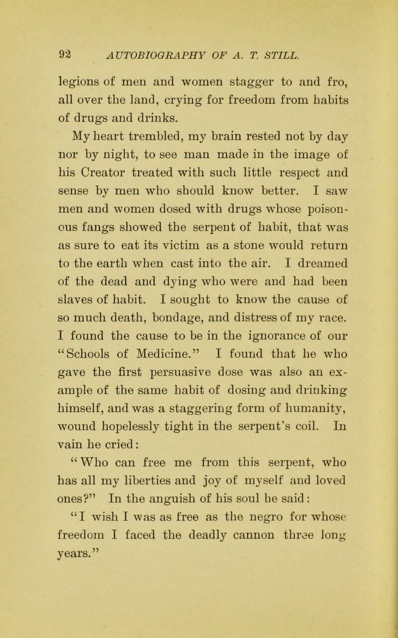 legions of men and women stagger to and fro, all over the land, crying for freedom from habits of drugs and drinks. My heart trembled, my brain rested not by day nor by night, to see man made in the image of his Creator treated with such little respect and sense by men who should know better. I saw men and women dosed with drugs whose poison- ous fangs showed the serpent of habit, that was as sure to eat its victim as a stone would return to the earth when cast into the air. I dreamed of the dead and dying who were and had been slaves of habit. I sought to know the cause of so much death, bondage, and distress of my race. I found the cause to be in the ignorance of our “Schools of Medicine.” I found that he who gave the first persuasive dose was also an ex- ample of the same habit of dosing and drinking himself, and was a staggering form of humanity, wound hopelessly tight in the serpent’s coil. In vain he cried: “Who can free me from this serpent, who has all my liberties and joy of myself and loved ones?” In the anguish of his soul he said : “I wish I was as free as the negro for whose freedom I faced the deadly cannon three long years.”