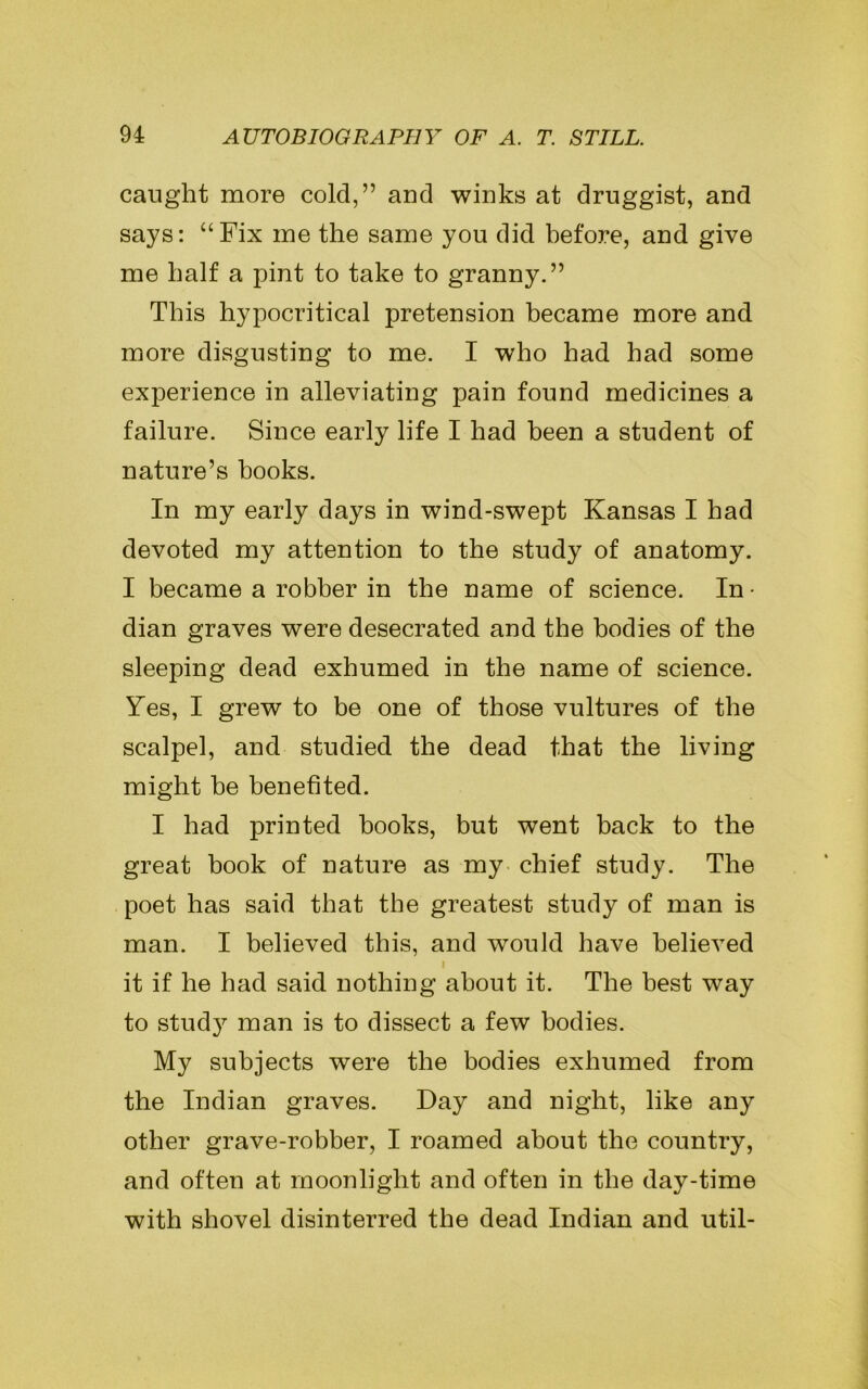 caught more cold,” aud winks at druggist, and says: “Fix me the same you did before, and give me half a pint to take to granny.” This hypocritical pretension became more and more disgusting to me. I who had had some experience in alleviating pain found medicines a failure. Since early life I had been a student of nature’s hooks. In my early days in wind-swept Kansas I had devoted my attention to the study of anatomy. I became a robber in the name of science. In • dian graves were desecrated and the bodies of the sleeping dead exhumed in the name of science. Yes, I grew to be one of those vultures of the scalpel, and studied the dead that the living might be benefited. I had printed books, but went back to the great book of nature as my chief study. The poet has said that the greatest study of man is man. I believed this, and would have believed l it if he had said nothing about it. The best way to study man is to dissect a few bodies. My subjects were the bodies exhumed from the Indian graves. Day and night, like any other grave-robber, I roamed about the country, and often at moonlight and often in the day-time with shovel disinterred the dead Indian and util-